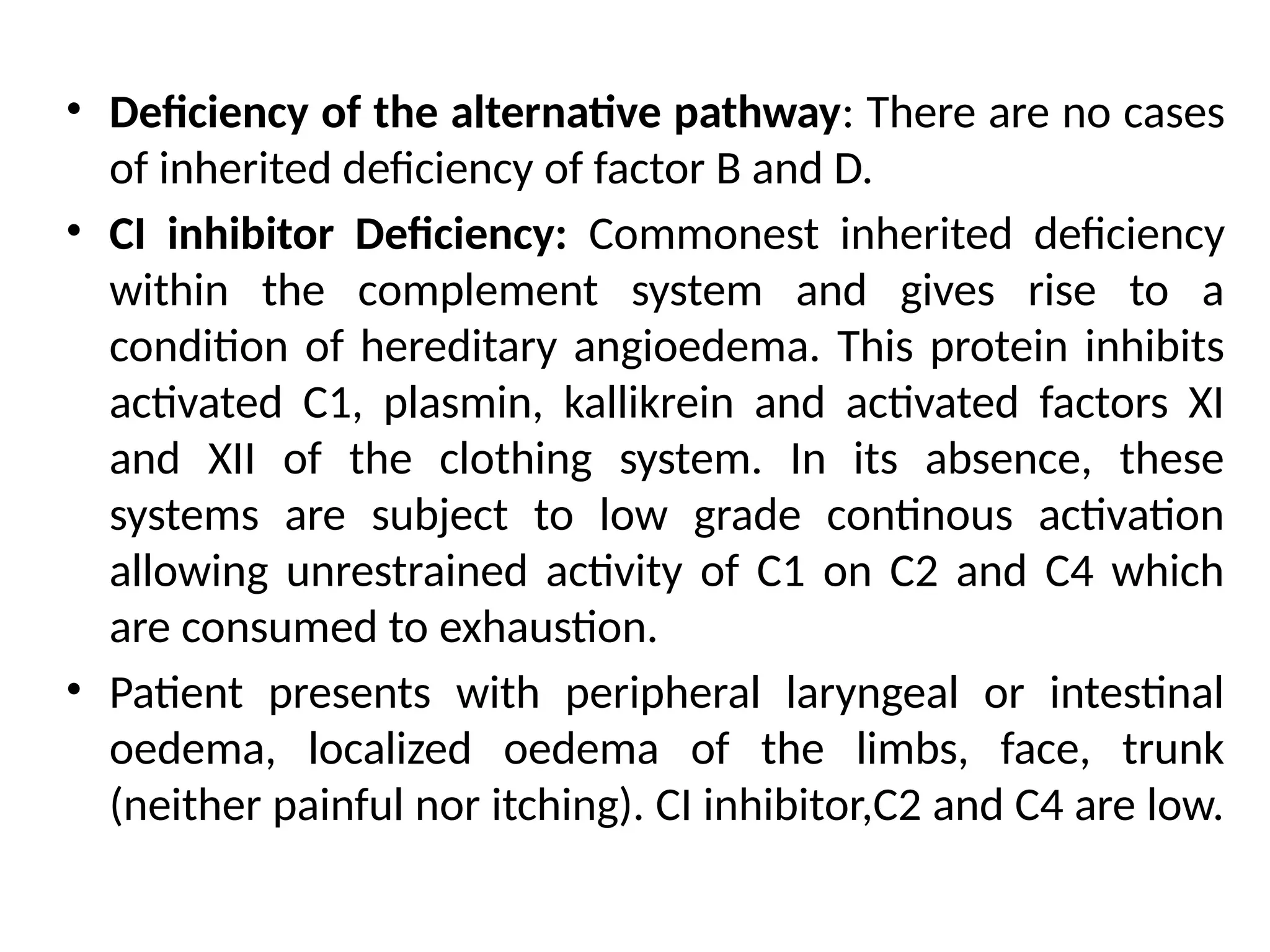 • Deficiency of the alternative pathway: There are no cases
of inherited deficiency of factor B and D.
• CI inhibitor Deficiency: Commonest inherited deficiency
within the complement system and gives rise to a
condition of hereditary angioedema. This protein inhibits
activated C1, plasmin, kallikrein and activated factors XI
and XII of the clothing system. In its absence, these
systems are subject to low grade continous activation
allowing unrestrained activity of C1 on C2 and C4 which
are consumed to exhaustion.
• Patient presents with peripheral laryngeal or intestinal
oedema, localized oedema of the limbs, face, trunk
(neither painful nor itching). CI inhibitor,C2 and C4 are low.
 