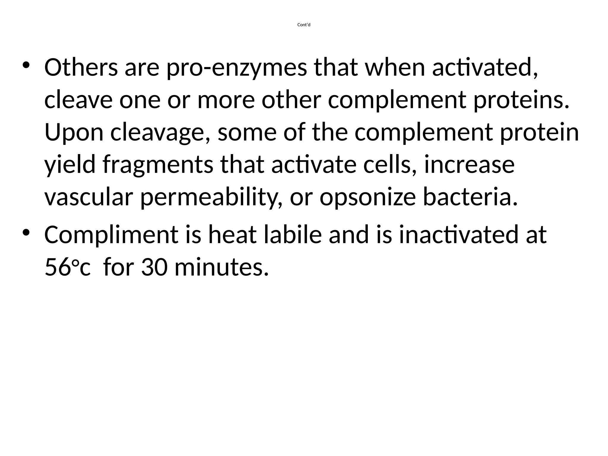Cont’d
• Others are pro-enzymes that when activated,
cleave one or more other complement proteins.
Upon cleavage, some of the complement protein
yield fragments that activate cells, increase
vascular permeability, or opsonize bacteria.
• Compliment is heat labile and is inactivated at
56°c for 30 minutes.
 