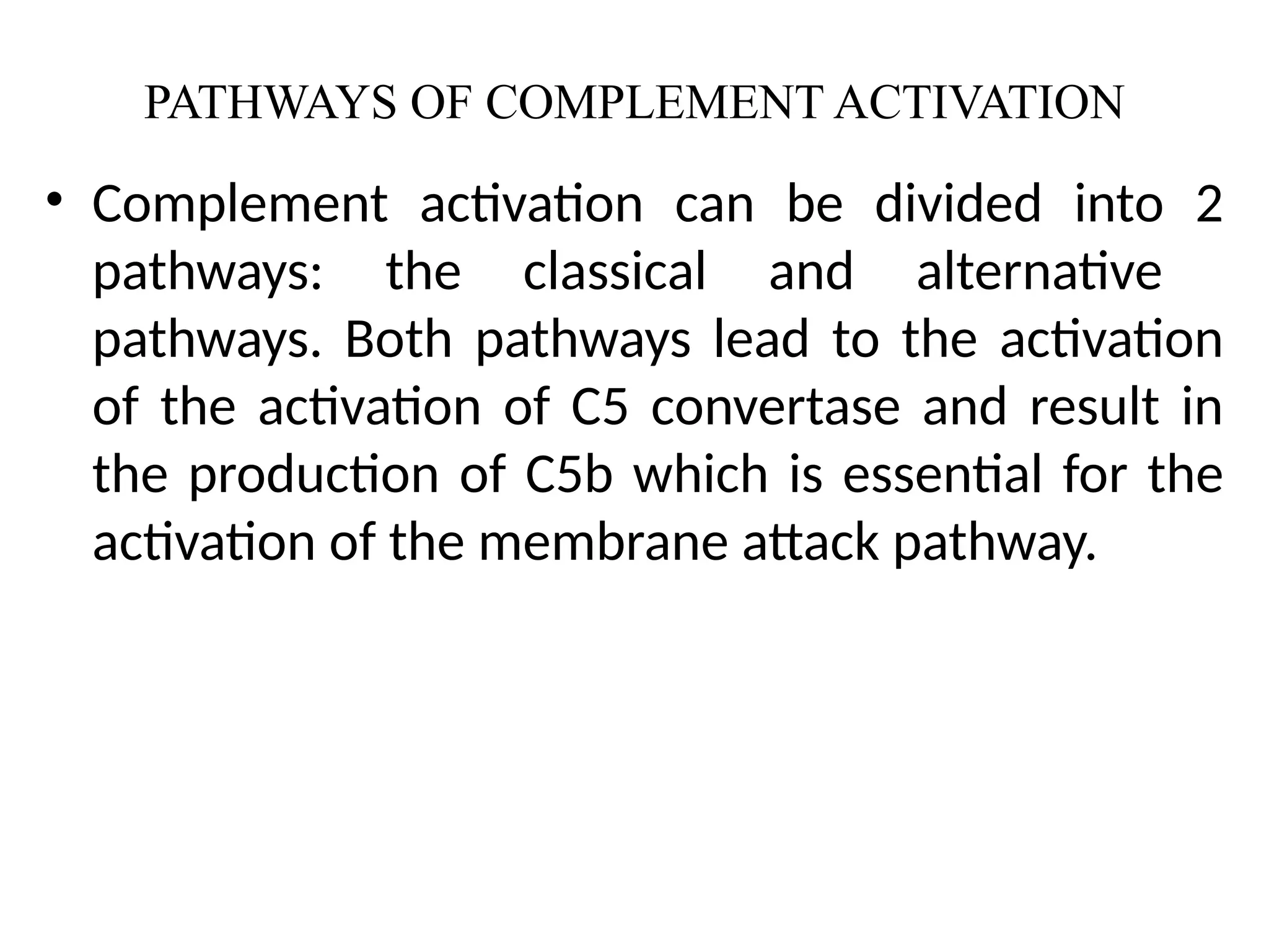 PATHWAYS OF COMPLEMENT ACTIVATION
• Complement activation can be divided into 2
pathways: the classical and alternative
pathways. Both pathways lead to the activation
of the activation of C5 convertase and result in
the production of C5b which is essential for the
activation of the membrane attack pathway.
 