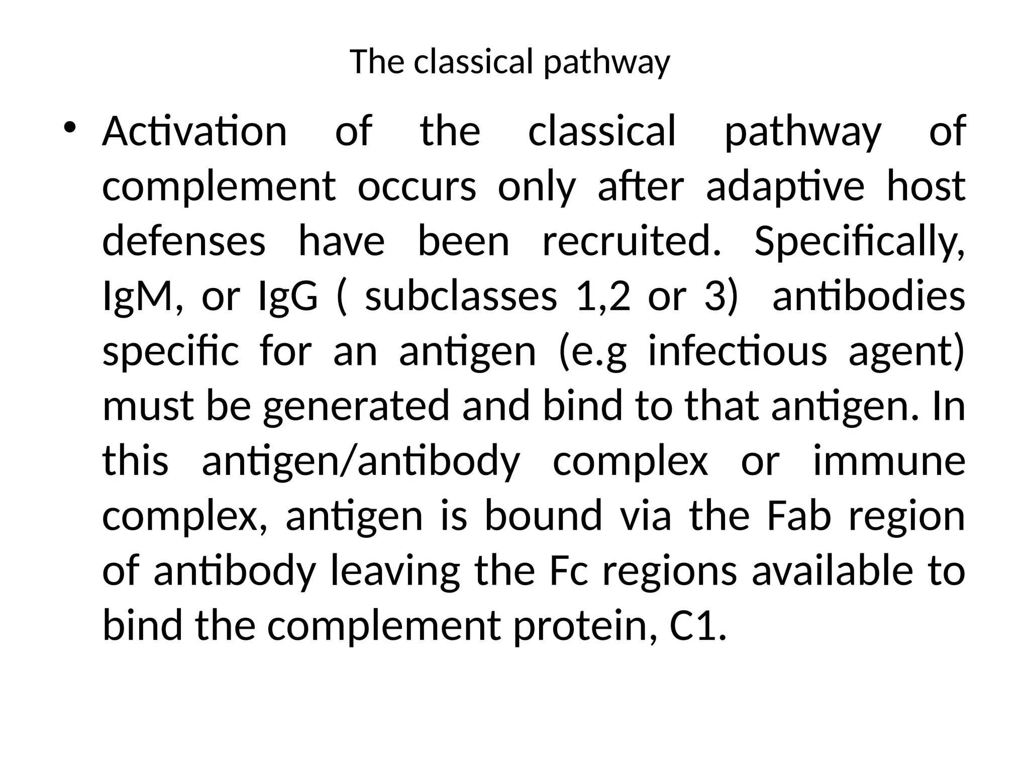The classical pathway
• Activation of the classical pathway of
complement occurs only after adaptive host
defenses have been recruited. Specifically,
IgM, or IgG ( subclasses 1,2 or 3) antibodies
specific for an antigen (e.g infectious agent)
must be generated and bind to that antigen. In
this antigen/antibody complex or immune
complex, antigen is bound via the Fab region
of antibody leaving the Fc regions available to
bind the complement protein, C1.
 