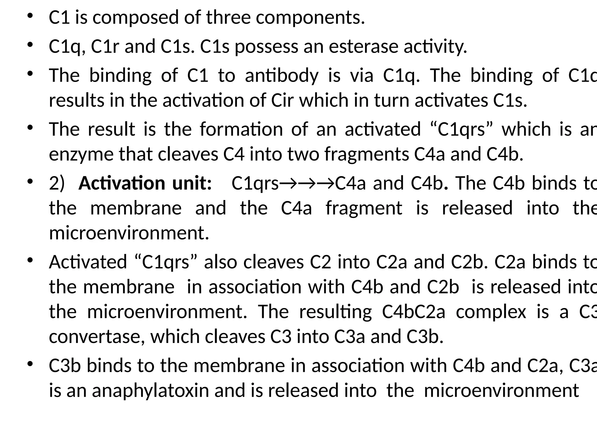 • C1 is composed of three components.
• C1q, C1r and C1s. C1s possess an esterase activity.
• The binding of C1 to antibody is via C1q. The binding of C1q
results in the activation of Cir which in turn activates C1s.
• The result is the formation of an activated “C1qrs” which is an
enzyme that cleaves C4 into two fragments C4a and C4b.
• 2) Activation unit: C1qrs→→→C4a and C4b. The C4b binds to
the membrane and the C4a fragment is released into the
microenvironment.
• Activated “C1qrs” also cleaves C2 into C2a and C2b. C2a binds to
the membrane in association with C4b and C2b is released into
the microenvironment. The resulting C4bC2a complex is a C3
convertase, which cleaves C3 into C3a and C3b.
• C3b binds to the membrane in association with C4b and C2a, C3a
is an anaphylatoxin and is released into the microenvironment
 