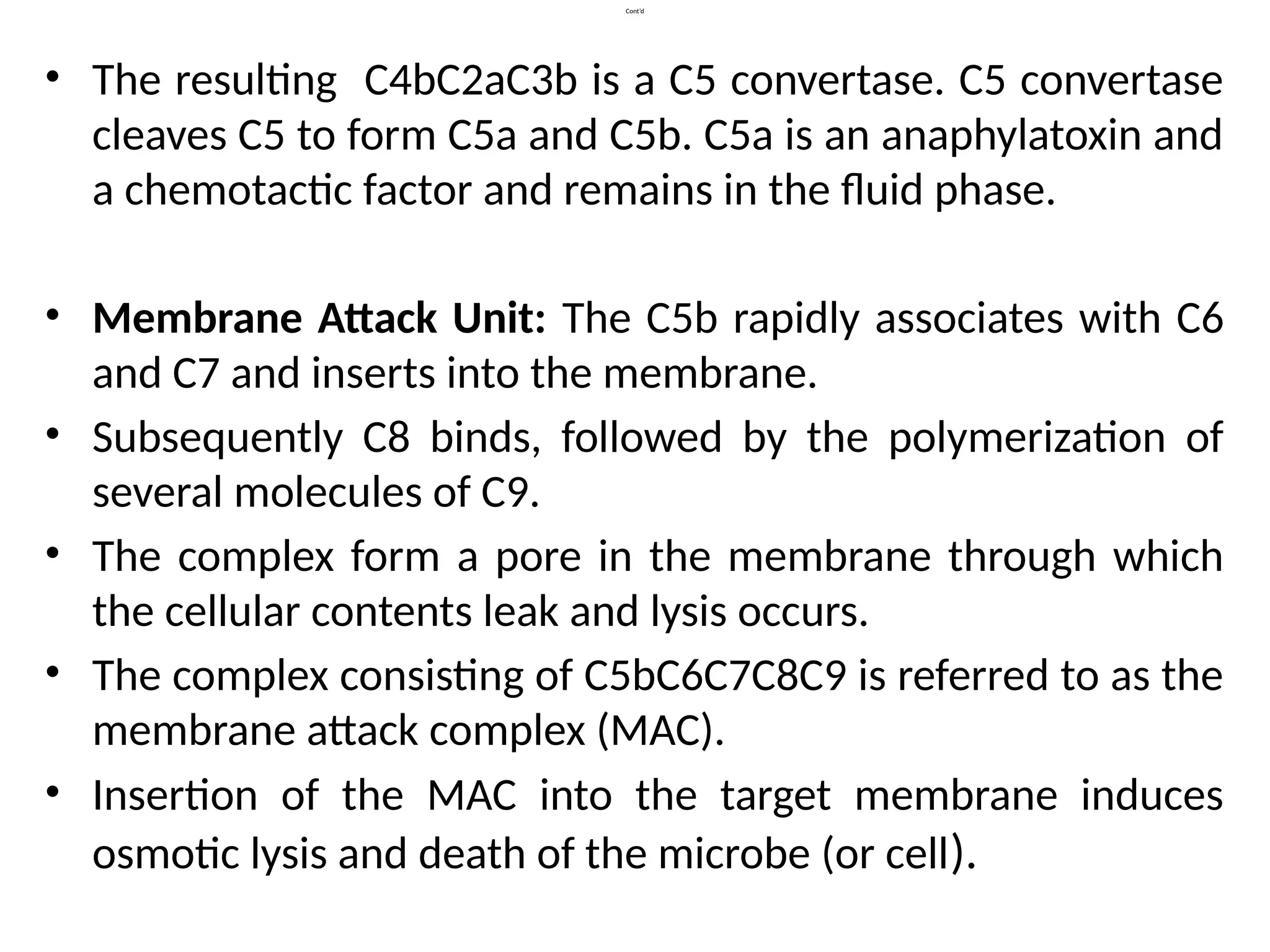 Cont’d
• The resulting C4bC2aC3b is a C5 convertase. C5 convertase
cleaves C5 to form C5a and C5b. C5a is an anaphylatoxin and
a chemotactic factor and remains in the fluid phase.
• Membrane Attack Unit: The C5b rapidly associates with C6
and C7 and inserts into the membrane.
• Subsequently C8 binds, followed by the polymerization of
several molecules of C9.
• The complex form a pore in the membrane through which
the cellular contents leak and lysis occurs.
• The complex consisting of C5bC6C7C8C9 is referred to as the
membrane attack complex (MAC).
• Insertion of the MAC into the target membrane induces
osmotic lysis and death of the microbe (or cell).
 