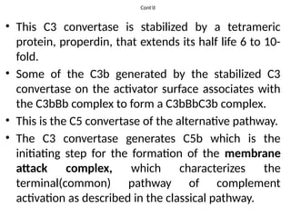 Cont’d
• This C3 convertase is stabilized by a tetrameric
protein, properdin, that extends its half life 6 to 10-
fold.
• Some of the C3b generated by the stabilized C3
convertase on the activator surface associates with
the C3bBb complex to form a C3bBbC3b complex.
• This is the C5 convertase of the alternative pathway.
• The C3 convertase generates C5b which is the
initiating step for the formation of the membrane
attack complex, which characterizes the
terminal(common) pathway of complement
activation as described in the classical pathway.
 