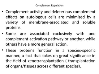 Complement Regulation
• Complement activity and deleterious complement
effects on autologous cells are minimized by a
variety of membrane-associated and soluble
proteins.
• Some are associated exclusively with one
complement activation pathway or another, while
others have a more general action.
• These proteins function in a species-specific
manner, a fact that takes on great significance in
the field of xenotransplantation ( transplantation
of organs/tissues across different species).
 
