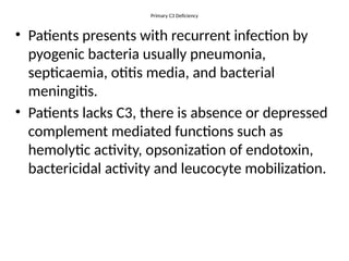 Primary C3 Deficiency
• Patients presents with recurrent infection by
pyogenic bacteria usually pneumonia,
septicaemia, otitis media, and bacterial
meningitis.
• Patients lacks C3, there is absence or depressed
complement mediated functions such as
hemolytic activity, opsonization of endotoxin,
bactericidal activity and leucocyte mobilization.
 