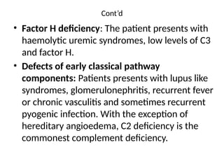 Cont’d
• Factor H deficiency: The patient presents with
haemolytic uremic syndromes, low levels of C3
and factor H.
• Defects of early classical pathway
components: Patients presents with lupus like
syndromes, glomerulonephritis, recurrent fever
or chronic vasculitis and sometimes recurrent
pyogenic infection. With the exception of
hereditary angioedema, C2 deficiency is the
commonest complement deficiency.
 