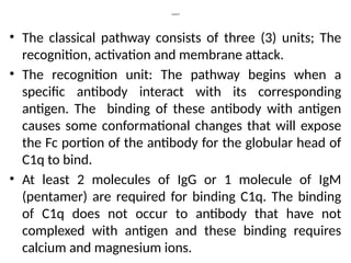 Cont’d
• The classical pathway consists of three (3) units; The
recognition, activation and membrane attack.
• The recognition unit: The pathway begins when a
specific antibody interact with its corresponding
antigen. The binding of these antibody with antigen
causes some conformational changes that will expose
the Fc portion of the antibody for the globular head of
C1q to bind.
• At least 2 molecules of IgG or 1 molecule of IgM
(pentamer) are required for binding C1q. The binding
of C1q does not occur to antibody that have not
complexed with antigen and these binding requires
calcium and magnesium ions.
 