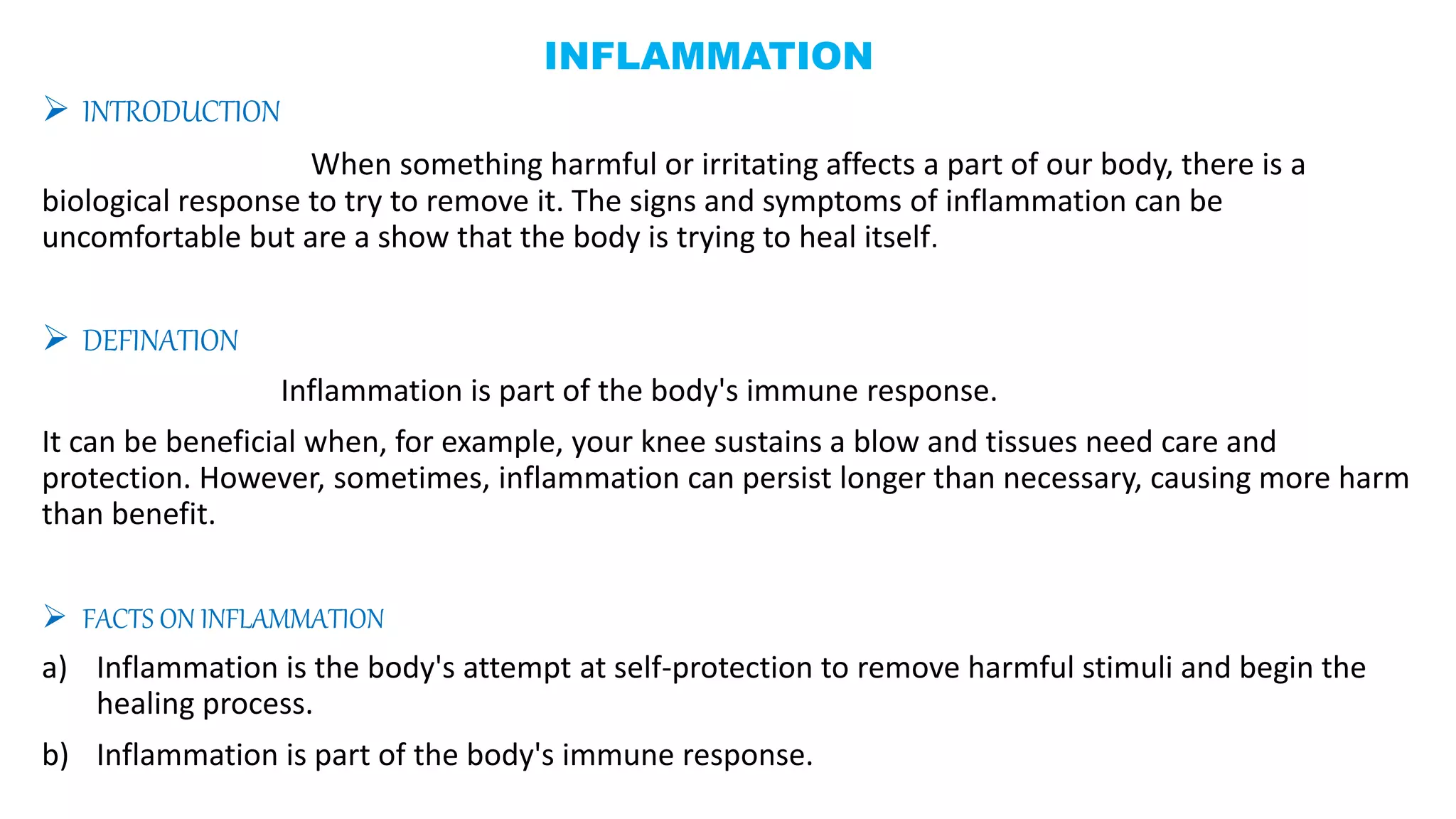 INFLAMMATION
 INTRODUCTION
When something harmful or irritating affects a part of our body, there is a
biological response to try to remove it. The signs and symptoms of inflammation can be
uncomfortable but are a show that the body is trying to heal itself.
 DEFINATION
Inflammation is part of the body's immune response.
It can be beneficial when, for example, your knee sustains a blow and tissues need care and
protection. However, sometimes, inflammation can persist longer than necessary, causing more harm
than benefit.
 FACTS ON INFLAMMATION
a) Inflammation is the body's attempt at self-protection to remove harmful stimuli and begin the
healing process.
b) Inflammation is part of the body's immune response.
 