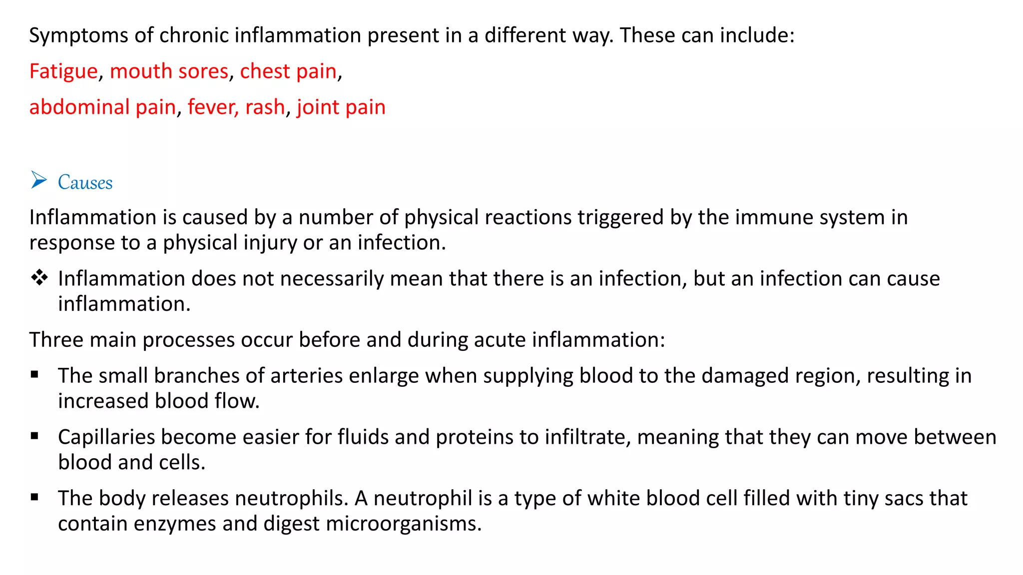 Symptoms of chronic inflammation present in a different way. These can include:
Fatigue, mouth sores, chest pain,
abdominal pain, fever, rash, joint pain
 Causes
Inflammation is caused by a number of physical reactions triggered by the immune system in
response to a physical injury or an infection.
 Inflammation does not necessarily mean that there is an infection, but an infection can cause
inflammation.
Three main processes occur before and during acute inflammation:
 The small branches of arteries enlarge when supplying blood to the damaged region, resulting in
increased blood flow.
 Capillaries become easier for fluids and proteins to infiltrate, meaning that they can move between
blood and cells.
 The body releases neutrophils. A neutrophil is a type of white blood cell filled with tiny sacs that
contain enzymes and digest microorganisms.
 