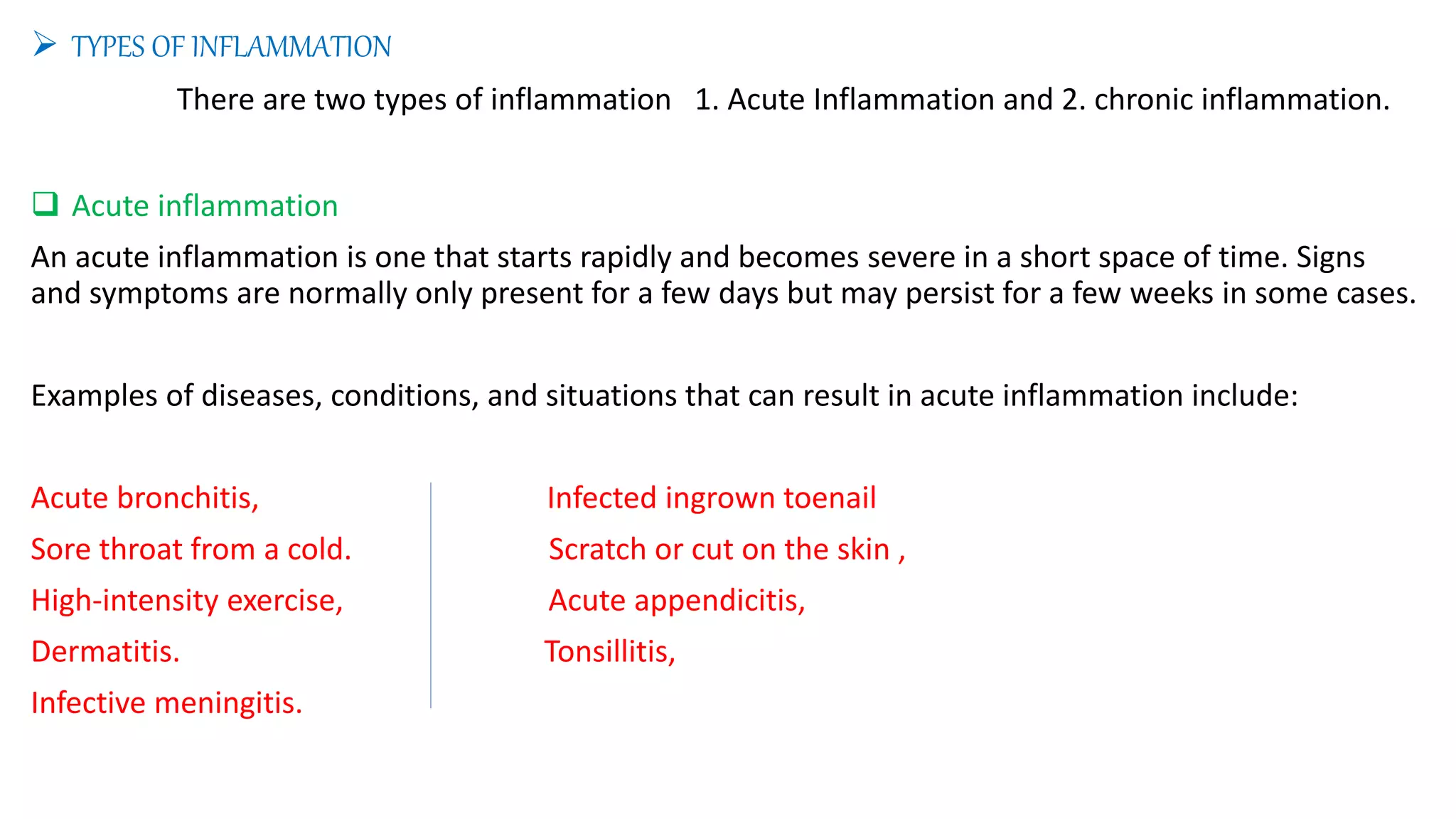  TYPES OF INFLAMMATION
There are two types of inflammation 1. Acute Inflammation and 2. chronic inflammation.
 Acute inflammation
An acute inflammation is one that starts rapidly and becomes severe in a short space of time. Signs
and symptoms are normally only present for a few days but may persist for a few weeks in some cases.
Examples of diseases, conditions, and situations that can result in acute inflammation include:
Acute bronchitis, Infected ingrown toenail
Sore throat from a cold. Scratch or cut on the skin ,
High-intensity exercise, Acute appendicitis,
Dermatitis. Tonsillitis,
Infective meningitis.
 