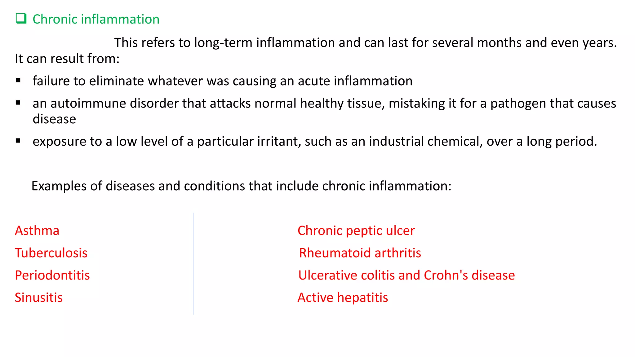  Chronic inflammation
This refers to long-term inflammation and can last for several months and even years.
It can result from:
 failure to eliminate whatever was causing an acute inflammation
 an autoimmune disorder that attacks normal healthy tissue, mistaking it for a pathogen that causes
disease
 exposure to a low level of a particular irritant, such as an industrial chemical, over a long period.
Examples of diseases and conditions that include chronic inflammation:
Asthma Chronic peptic ulcer
Tuberculosis Rheumatoid arthritis
Periodontitis Ulcerative colitis and Crohn's disease
Sinusitis Active hepatitis
 
