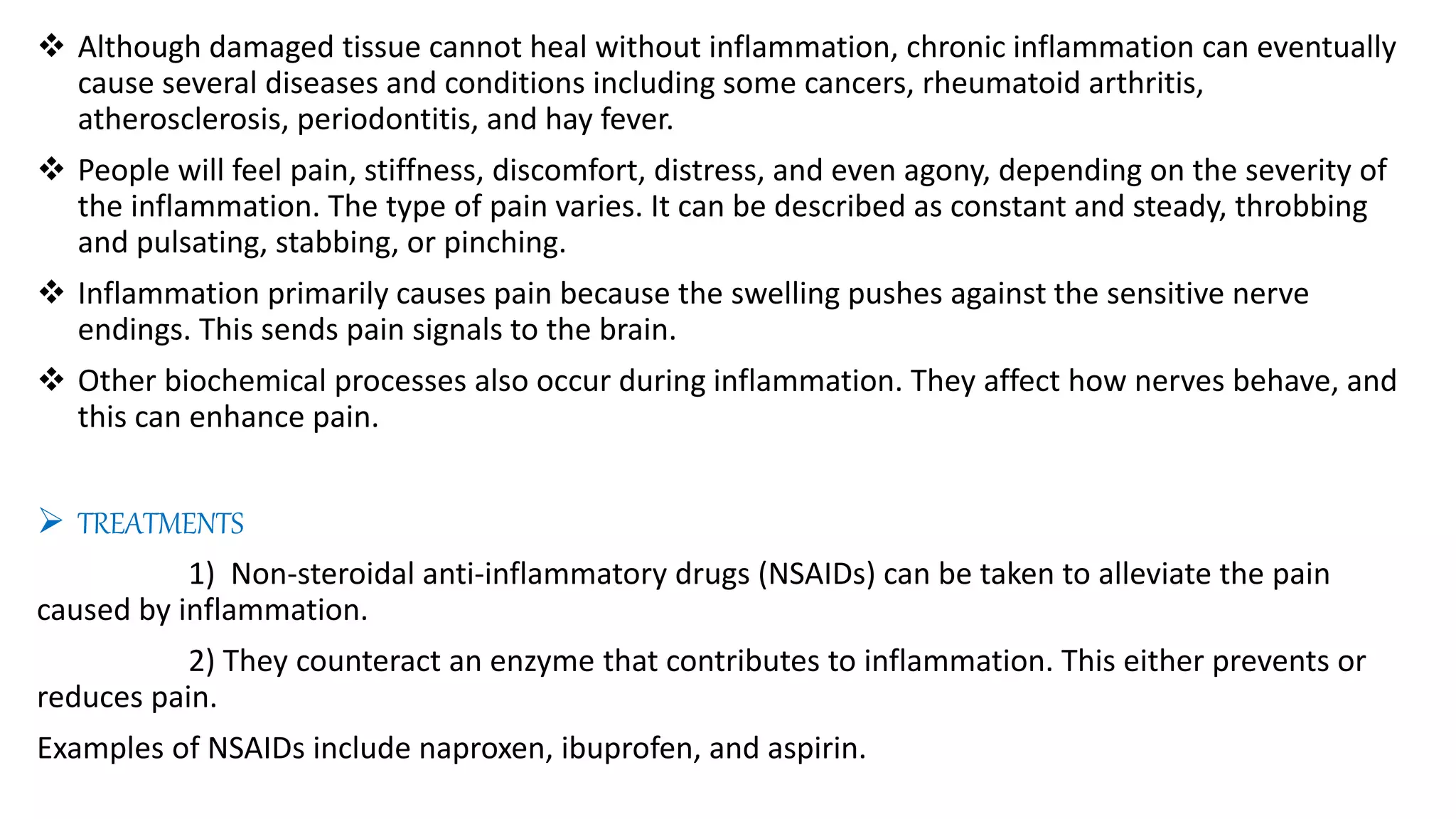  Although damaged tissue cannot heal without inflammation, chronic inflammation can eventually
cause several diseases and conditions including some cancers, rheumatoid arthritis,
atherosclerosis, periodontitis, and hay fever.
 People will feel pain, stiffness, discomfort, distress, and even agony, depending on the severity of
the inflammation. The type of pain varies. It can be described as constant and steady, throbbing
and pulsating, stabbing, or pinching.
 Inflammation primarily causes pain because the swelling pushes against the sensitive nerve
endings. This sends pain signals to the brain.
 Other biochemical processes also occur during inflammation. They affect how nerves behave, and
this can enhance pain.
 TREATMENTS
1) Non-steroidal anti-inflammatory drugs (NSAIDs) can be taken to alleviate the pain
caused by inflammation.
2) They counteract an enzyme that contributes to inflammation. This either prevents or
reduces pain.
Examples of NSAIDs include naproxen, ibuprofen, and aspirin.
 