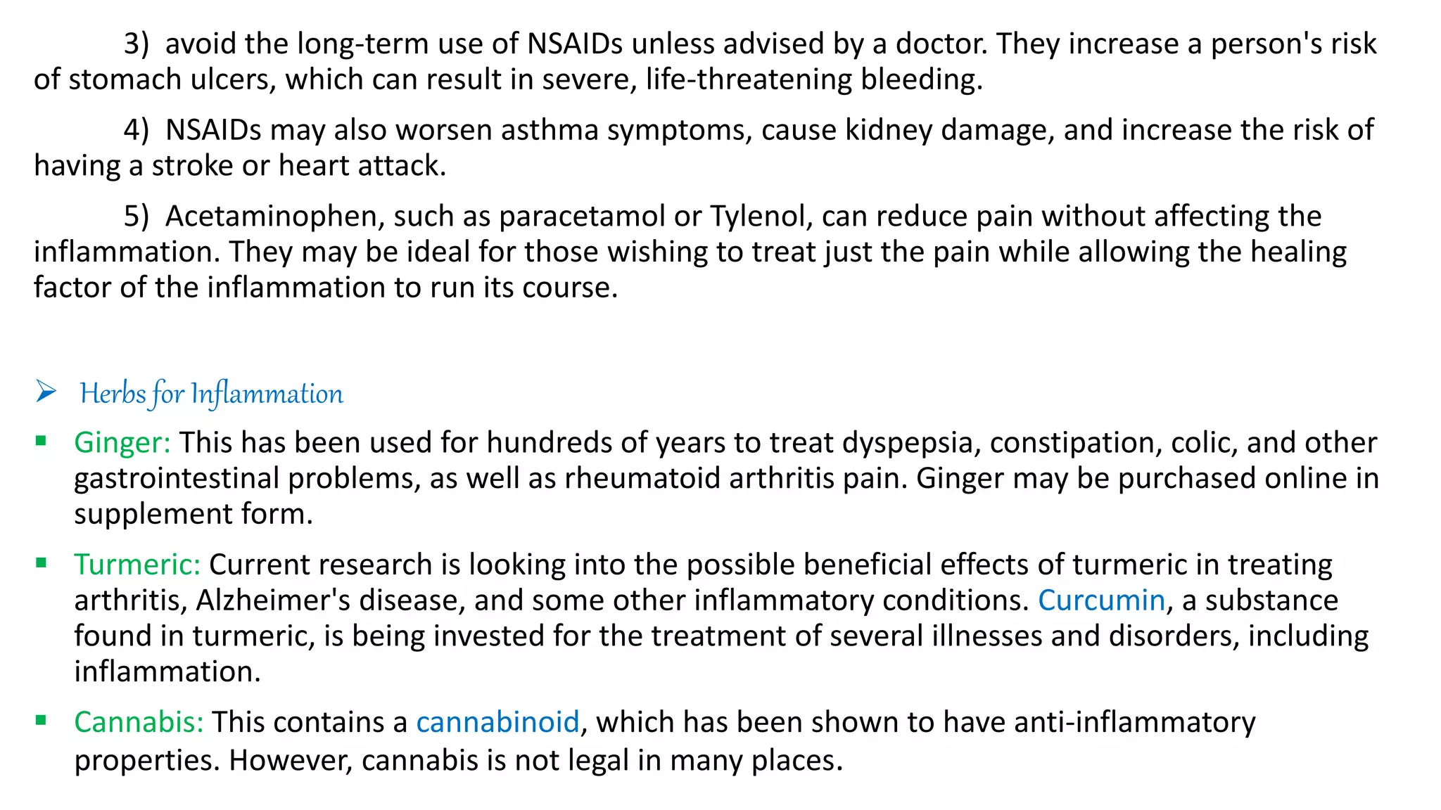 3) avoid the long-term use of NSAIDs unless advised by a doctor. They increase a person's risk
of stomach ulcers, which can result in severe, life-threatening bleeding.
4) NSAIDs may also worsen asthma symptoms, cause kidney damage, and increase the risk of
having a stroke or heart attack.
5) Acetaminophen, such as paracetamol or Tylenol, can reduce pain without affecting the
inflammation. They may be ideal for those wishing to treat just the pain while allowing the healing
factor of the inflammation to run its course.
 Herbs for Inflammation
 Ginger: This has been used for hundreds of years to treat dyspepsia, constipation, colic, and other
gastrointestinal problems, as well as rheumatoid arthritis pain. Ginger may be purchased online in
supplement form.
 Turmeric: Current research is looking into the possible beneficial effects of turmeric in treating
arthritis, Alzheimer's disease, and some other inflammatory conditions. Curcumin, a substance
found in turmeric, is being invested for the treatment of several illnesses and disorders, including
inflammation.
 Cannabis: This contains a cannabinoid, which has been shown to have anti-inflammatory
properties. However, cannabis is not legal in many places.
 