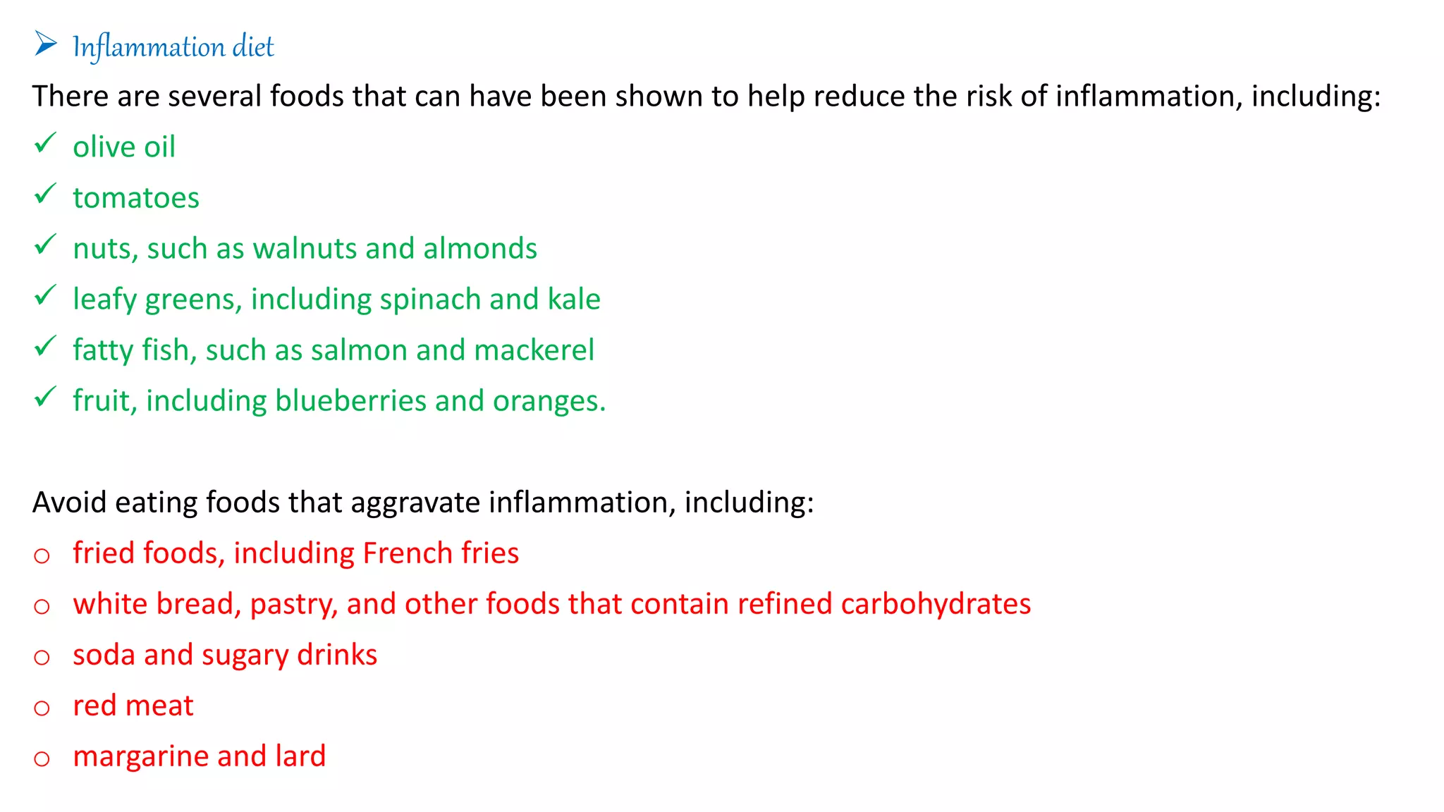  Inflammation diet
There are several foods that can have been shown to help reduce the risk of inflammation, including:
 olive oil
 tomatoes
 nuts, such as walnuts and almonds
 leafy greens, including spinach and kale
 fatty fish, such as salmon and mackerel
 fruit, including blueberries and oranges.
Avoid eating foods that aggravate inflammation, including:
o fried foods, including French fries
o white bread, pastry, and other foods that contain refined carbohydrates
o soda and sugary drinks
o red meat
o margarine and lard
 