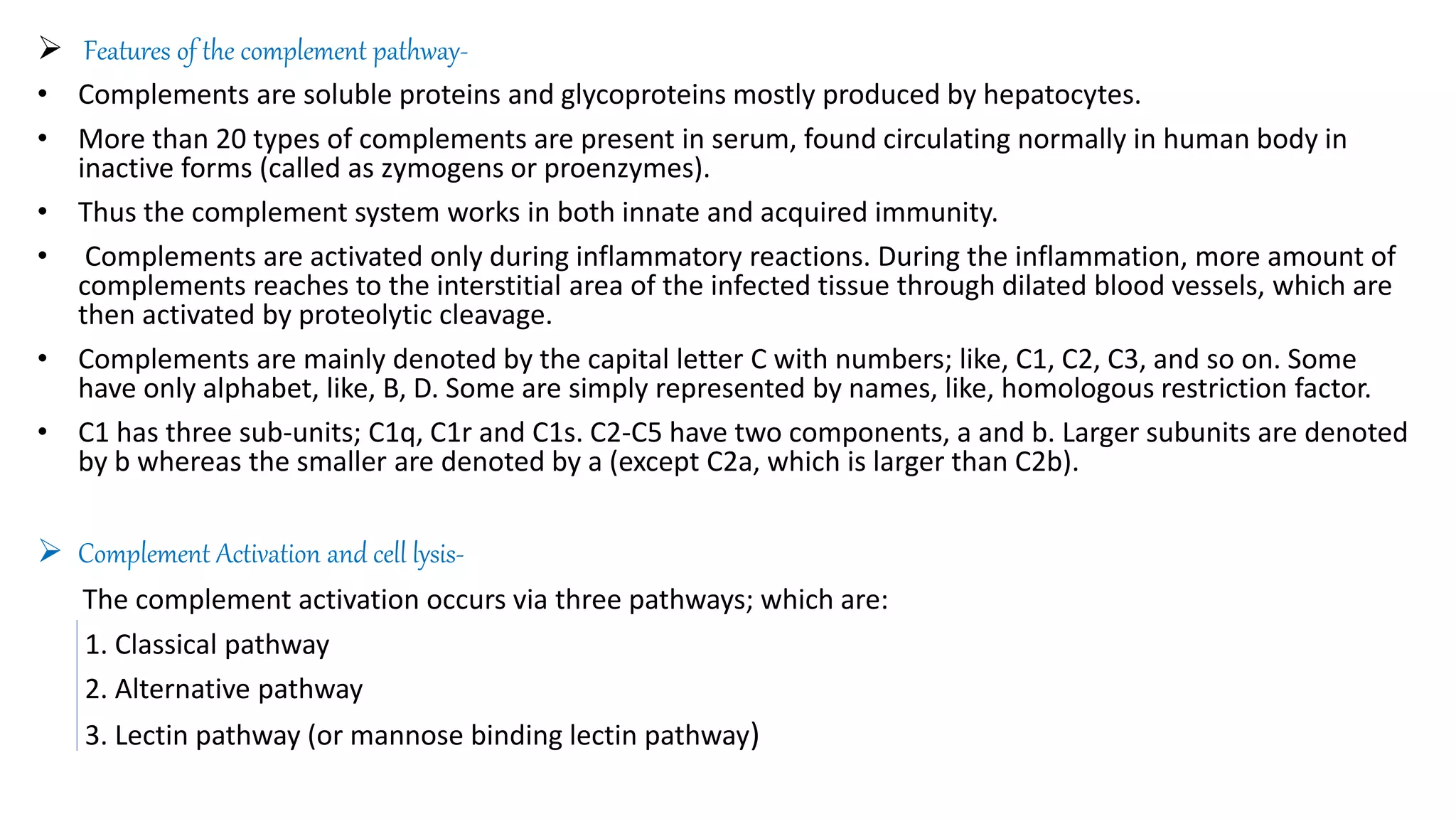  Features of the complement pathway-
• Complements are soluble proteins and glycoproteins mostly produced by hepatocytes.
• More than 20 types of complements are present in serum, found circulating normally in human body in
inactive forms (called as zymogens or proenzymes).
• Thus the complement system works in both innate and acquired immunity.
• Complements are activated only during inflammatory reactions. During the inflammation, more amount of
complements reaches to the interstitial area of the infected tissue through dilated blood vessels, which are
then activated by proteolytic cleavage.
• Complements are mainly denoted by the capital letter C with numbers; like, C1, C2, C3, and so on. Some
have only alphabet, like, B, D. Some are simply represented by names, like, homologous restriction factor.
• C1 has three sub-units; C1q, C1r and C1s. C2-C5 have two components, a and b. Larger subunits are denoted
by b whereas the smaller are denoted by a (except C2a, which is larger than C2b).
 Complement Activation and cell lysis-
The complement activation occurs via three pathways; which are:
1. Classical pathway
2. Alternative pathway
3. Lectin pathway (or mannose binding lectin pathway)
 