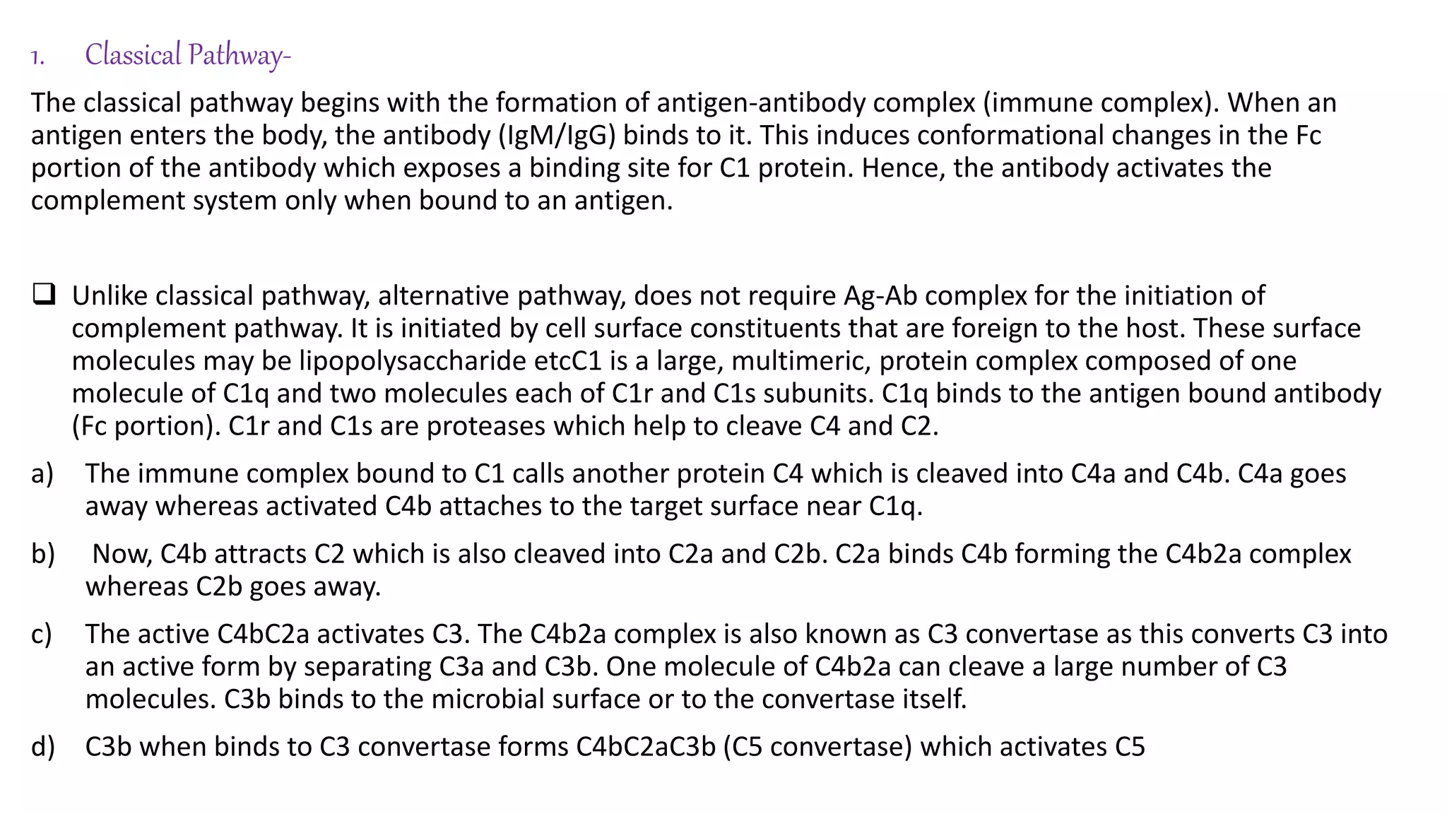1. Classical Pathway-
The classical pathway begins with the formation of antigen-antibody complex (immune complex). When an
antigen enters the body, the antibody (IgM/IgG) binds to it. This induces conformational changes in the Fc
portion of the antibody which exposes a binding site for C1 protein. Hence, the antibody activates the
complement system only when bound to an antigen.
 Unlike classical pathway, alternative pathway, does not require Ag-Ab complex for the initiation of
complement pathway. It is initiated by cell surface constituents that are foreign to the host. These surface
molecules may be lipopolysaccharide etcC1 is a large, multimeric, protein complex composed of one
molecule of C1q and two molecules each of C1r and C1s subunits. C1q binds to the antigen bound antibody
(Fc portion). C1r and C1s are proteases which help to cleave C4 and C2.
a) The immune complex bound to C1 calls another protein C4 which is cleaved into C4a and C4b. C4a goes
away whereas activated C4b attaches to the target surface near C1q.
b) Now, C4b attracts C2 which is also cleaved into C2a and C2b. C2a binds C4b forming the C4b2a complex
whereas C2b goes away.
c) The active C4bC2a activates C3. The C4b2a complex is also known as C3 convertase as this converts C3 into
an active form by separating C3a and C3b. One molecule of C4b2a can cleave a large number of C3
molecules. C3b binds to the microbial surface or to the convertase itself.
d) C3b when binds to C3 convertase forms C4bC2aC3b (C5 convertase) which activates C5
 