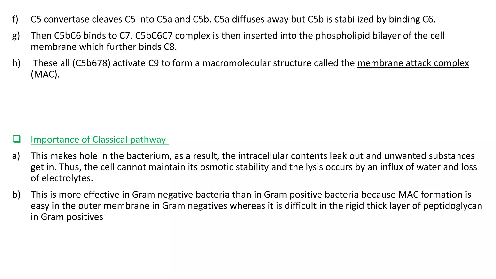 f) C5 convertase cleaves C5 into C5a and C5b. C5a diffuses away but C5b is stabilized by binding C6.
g) Then C5bC6 binds to C7. C5bC6C7 complex is then inserted into the phospholipid bilayer of the cell
membrane which further binds C8.
h) These all (C5b678) activate C9 to form a macromolecular structure called the membrane attack complex
(MAC).
 Importance of Classical pathway-
a) This makes hole in the bacterium, as a result, the intracellular contents leak out and unwanted substances
get in. Thus, the cell cannot maintain its osmotic stability and the lysis occurs by an influx of water and loss
of electrolytes.
b) This is more effective in Gram negative bacteria than in Gram positive bacteria because MAC formation is
easy in the outer membrane in Gram negatives whereas it is difficult in the rigid thick layer of peptidoglycan
in Gram positives
 