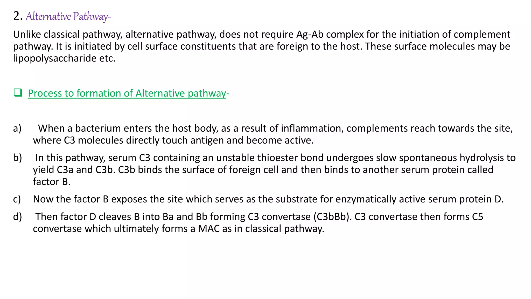 2. Alternative Pathway-
Unlike classical pathway, alternative pathway, does not require Ag-Ab complex for the initiation of complement
pathway. It is initiated by cell surface constituents that are foreign to the host. These surface molecules may be
lipopolysaccharide etc.
 Process to formation of Alternative pathway-
a) When a bacterium enters the host body, as a result of inflammation, complements reach towards the site,
where C3 molecules directly touch antigen and become active.
b) In this pathway, serum C3 containing an unstable thioester bond undergoes slow spontaneous hydrolysis to
yield C3a and C3b. C3b binds the surface of foreign cell and then binds to another serum protein called
factor B.
c) Now the factor B exposes the site which serves as the substrate for enzymatically active serum protein D.
d) Then factor D cleaves B into Ba and Bb forming C3 convertase (C3bBb). C3 convertase then forms C5
convertase which ultimately forms a MAC as in classical pathway.
 
