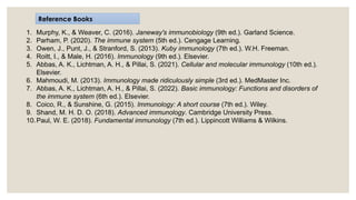 1. Murphy, K., & Weaver, C. (2016). Janeway's immunobiology (9th ed.). Garland Science.
2. Parham, P. (2020). The immune system (5th ed.). Cengage Learning.
3. Owen, J., Punt, J., & Stranford, S. (2013). Kuby immunology (7th ed.). W.H. Freeman.
4. Roitt, I., & Male, H. (2016). Immunology (9th ed.). Elsevier.
5. Abbas, A. K., Lichtman, A. H., & Pillai, S. (2021). Cellular and molecular immunology (10th ed.).
Elsevier.
6. Mahmoudi, M. (2013). Immunology made ridiculously simple (3rd ed.). MedMaster Inc.
7. Abbas, A. K., Lichtman, A. H., & Pillai, S. (2022). Basic immunology: Functions and disorders of
the immune system (6th ed.). Elsevier.
8. Coico, R., & Sunshine, G. (2015). Immunology: A short course (7th ed.). Wiley.
9. Shand, M. H. D. O. (2018). Advanced immunology. Cambridge University Press.
10.Paul, W. E. (2018). Fundamental immunology (7th ed.). Lippincott Williams & Wilkins.
Reference Books
 