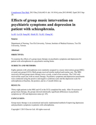Complement Ther Med. 2013 Dec;21(6):682-8. doi: 10.1016/j.ctim.2013.09.002. Epub 2013 Sep
20.

Effects of group music intervention on
psychiatric symptoms and depression in
patient with schizophrenia.
Lu SF, Lo CH, Sung HC, Hsieh TC, Yu SC, Chang SC.

Source
Department of Nursing, Tzu Chi University, Taiwan; Institute of Medical Sciences, Tzu Chi
University, Taiwan.

Abstract
OBJECTIVES:
To examine the effects of a group music therapy on psychiatric symptoms and depression for
patient with schizophrenia in a psychiatric nursing home.
SUBJECTS AND METHODS:
Eighty patients with schizophrenia were randomly assigned to a music intervention group (MIG)
or usual care group (UCG). Both groups received similar medical and routine care. The MIG
received a 60-min group music therapy twice a week, a total of ten sessions. The UAG only
received the usual care with no music therapy. Psychiatric symptoms and depression assessments
were conducted using the positive and negative syndrome scale and the depression scale for
schizophrenia at baseline, the posttest, and at a 3-month follow-up.
RESULTS:
Thirty-eight patients in the MIG and 42 in the UCG completed the study. After 10 sessions of
group music therapy, the groups showed statistically significant differences in psychiatric
symptoms (p<.05) and depression status (p<.05).
CONCLUSION:
Group music therapy is an economical and easily implemented method of improving depression
and psychiatric symptoms in patients with schizophrenia.
Copyright © 2013 Elsevier Ltd. All rights reserved.

 