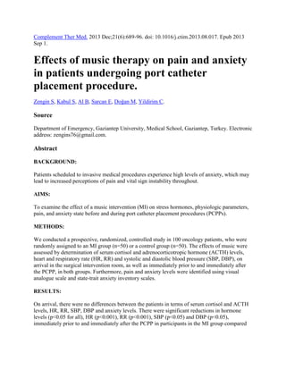 Complement Ther Med. 2013 Dec;21(6):689-96. doi: 10.1016/j.ctim.2013.08.017. Epub 2013
Sep 1.

Effects of music therapy on pain and anxiety
in patients undergoing port catheter
placement procedure.
Zengin S, Kabul S, Al B, Sarcan E, Doğan M, Yildirim C.

Source
Department of Emergency, Gaziantep University, Medical School, Gaziantep, Turkey. Electronic
address: zengins76@gmail.com.

Abstract
BACKGROUND:
Patients scheduled to invasive medical procedures experience high levels of anxiety, which may
lead to increased perceptions of pain and vital sign instability throughout.
AIMS:
To examine the effect of a music intervention (MI) on stress hormones, physiologic parameters,
pain, and anxiety state before and during port catheter placement procedures (PCPPs).
METHODS:
We conducted a prospective, randomized, controlled study in 100 oncology patients, who were
randomly assigned to an MI group (n=50) or a control group (n=50). The effects of music were
assessed by determination of serum cortisol and adrenocorticotropic hormone (ACTH) levels,
heart and respiratory rate (HR, RR) and systolic and diastolic blood pressure (SBP, DBP), on
arrival in the surgical intervention room, as well as immediately prior to and immediately after
the PCPP, in both groups. Furthermore, pain and anxiety levels were identified using visual
analogue scale and state-trait anxiety inventory scales.
RESULTS:
On arrival, there were no differences between the patients in terms of serum cortisol and ACTH
levels, HR, RR, SBP, DBP and anxiety levels. There were significant reductions in hormone
levels (p<0.05 for all), HR (p<0.001), RR (p<0.001), SBP (p<0.05) and DBP (p<0.05),
immediately prior to and immediately after the PCPP in participants in the MI group compared

 