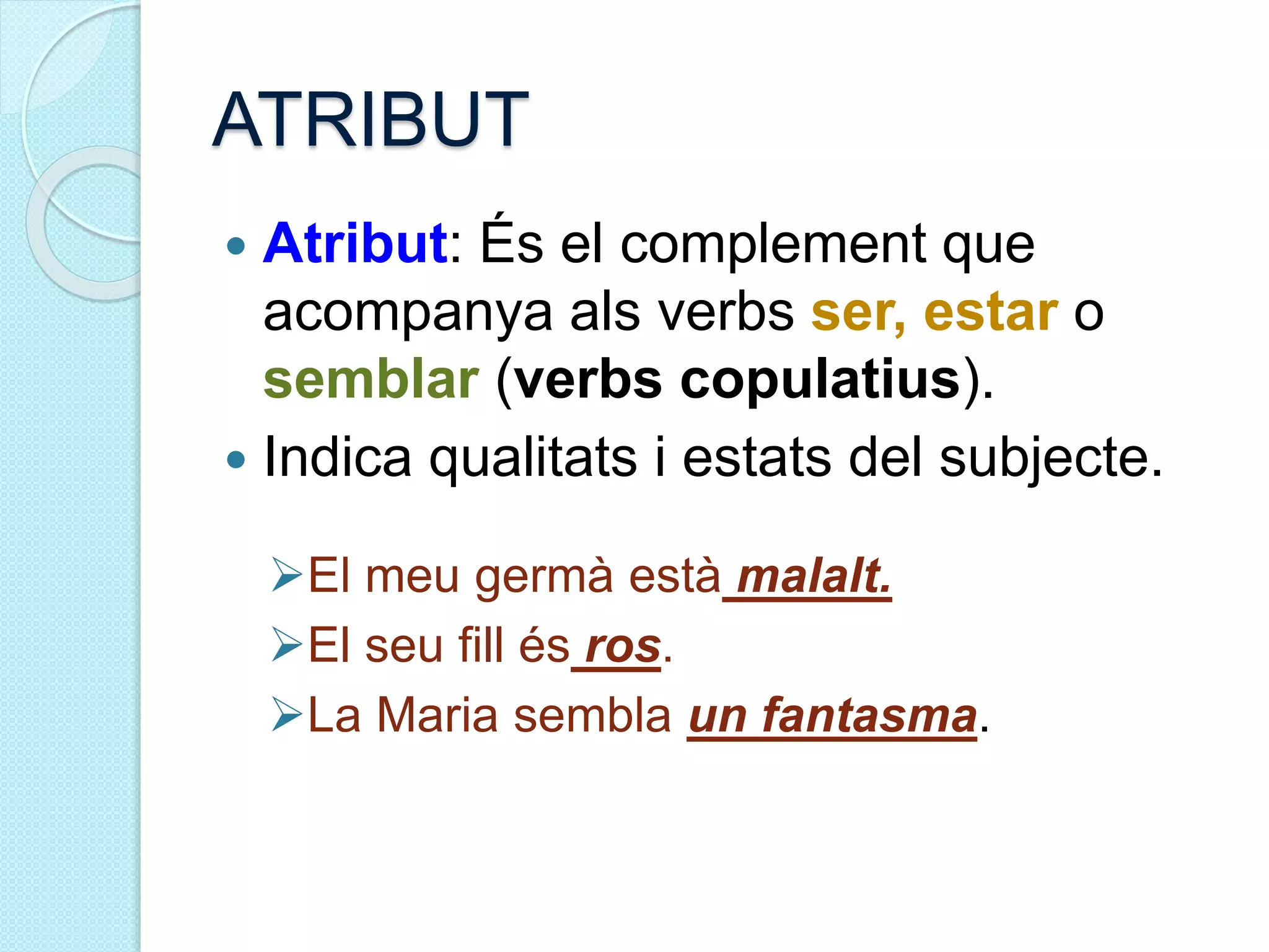 ATRIBUT
 Atribut: És el complement que
acompanya als verbs ser, estar o
semblar (verbs copulatius).
 Indica qualitats i estats del subjecte.
El meu germà està malalt.
El seu fill és ros.
La Maria sembla un fantasma.
 