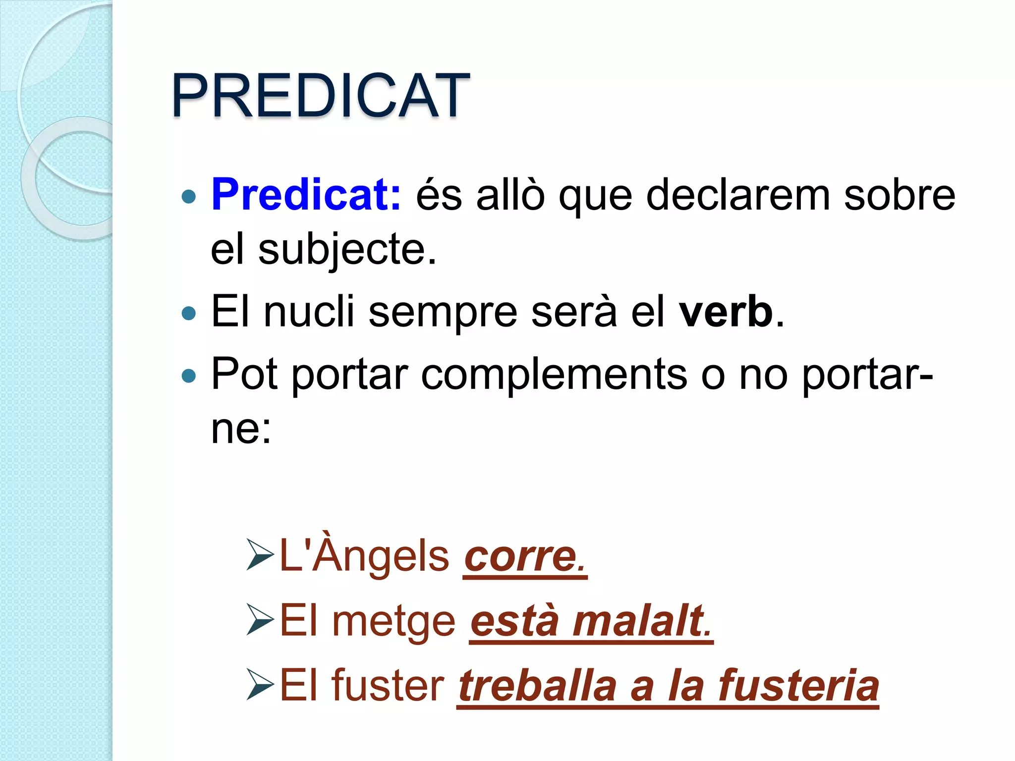 PREDICAT
 Predicat: és allò que declarem sobre
el subjecte.
 El nucli sempre serà el verb.
 Pot portar complements o no portar-
ne:
L'Àngels corre.
El metge està malalt.
El fuster treballa a la fusteria
 