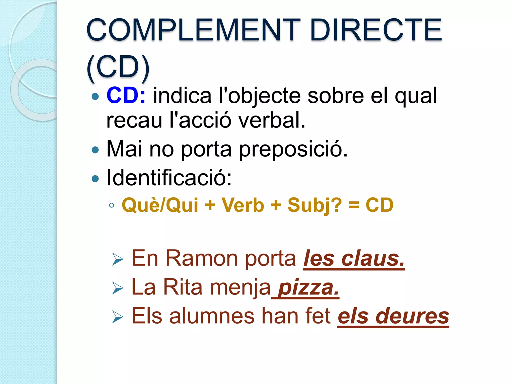 COMPLEMENT DIRECTE
(CD)
 CD: indica l'objecte sobre el qual
recau l'acció verbal.
 Mai no porta preposició.
 Identificació:
◦ Què/Qui + Verb + Subj? = CD
 En Ramon porta les claus.
 La Rita menja pizza.
 Els alumnes han fet els deures
 