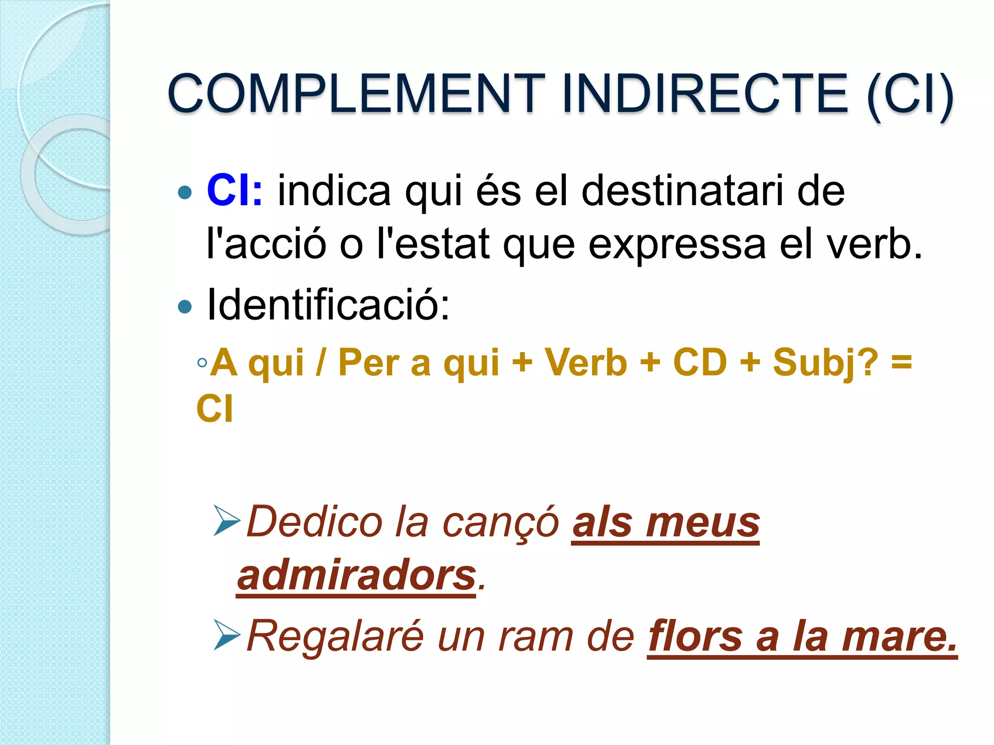 COMPLEMENT INDIRECTE (CI)
 CI: indica qui és el destinatari de
l'acció o l'estat que expressa el verb.
 Identificació:
◦A qui / Per a qui + Verb + CD + Subj? =
CI
Dedico la cançó als meus
admiradors.
Regalaré un ram de flors a la mare.
 