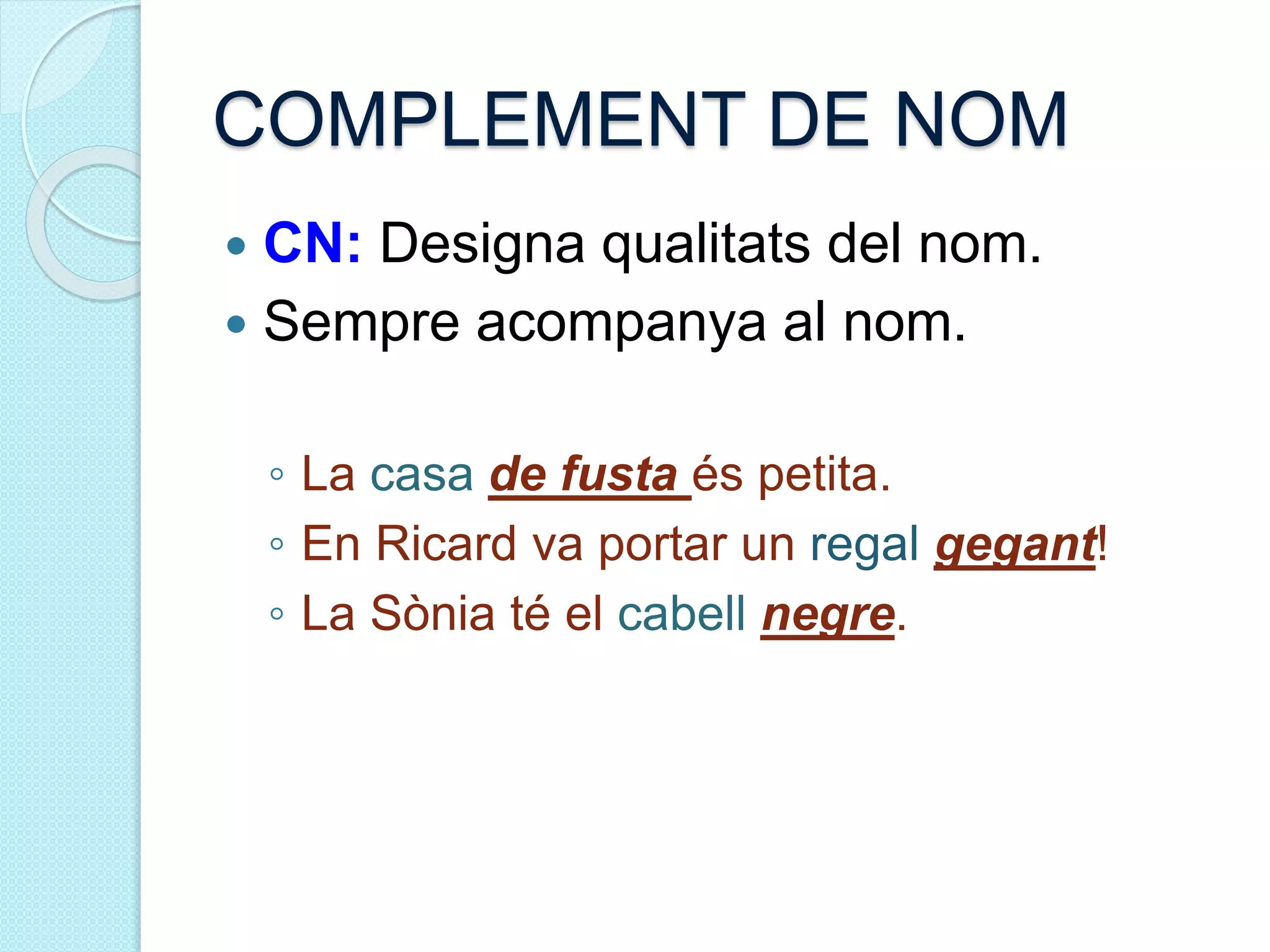 COMPLEMENT DE NOM
 CN: Designa qualitats del nom.
 Sempre acompanya al nom.
◦ La casa de fusta és petita.
◦ En Ricard va portar un regal gegant!
◦ La Sònia té el cabell negre.
 