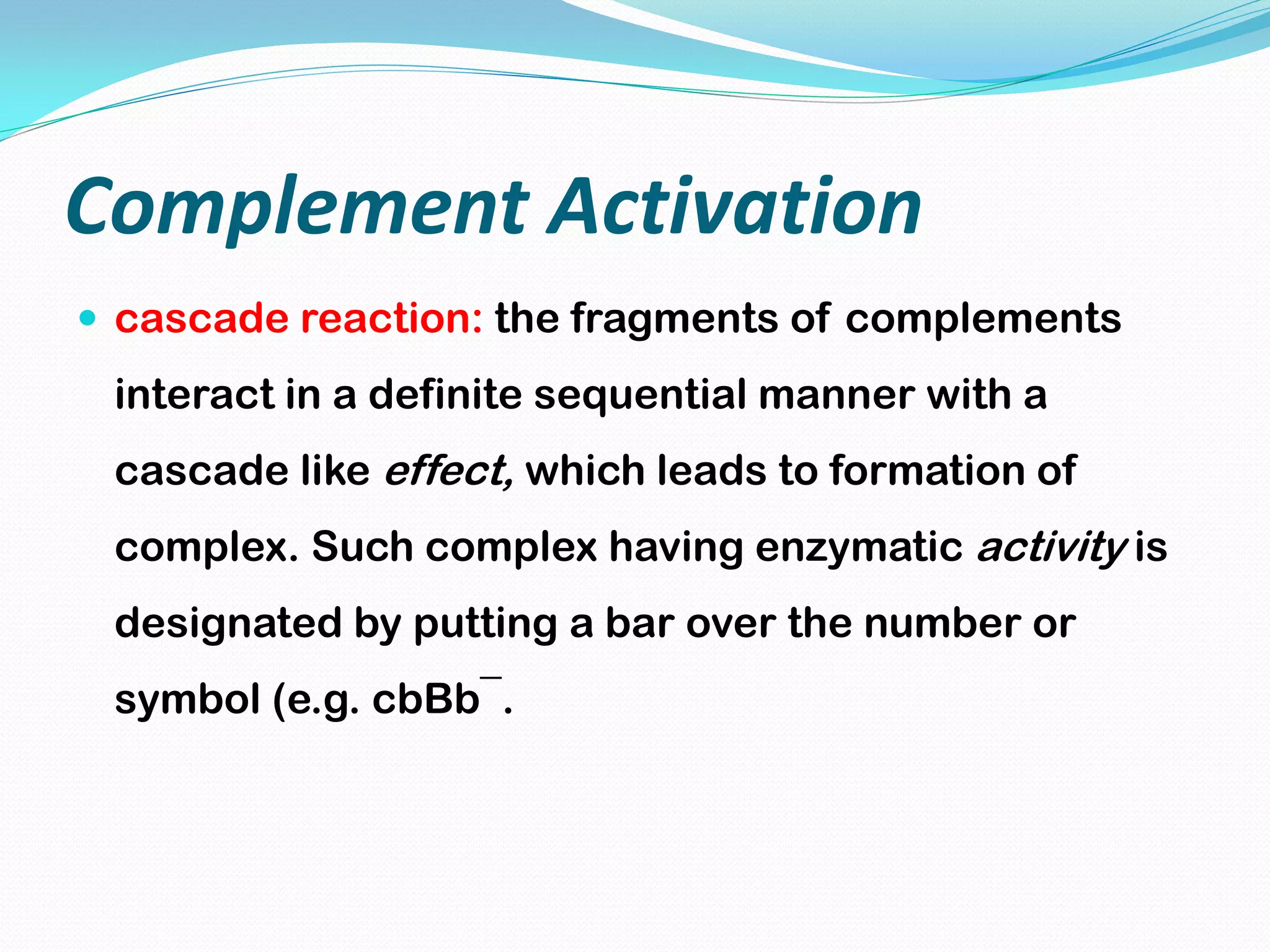 Complement Activation
 cascade reaction: the fragments of complements
interact in a definite sequential manner with a
cascade like effect, which leads to formation of
complex. Such complex having enzymatic activity is
designated by putting a bar over the number or
symbol (e.g. cbBb¯.
 
