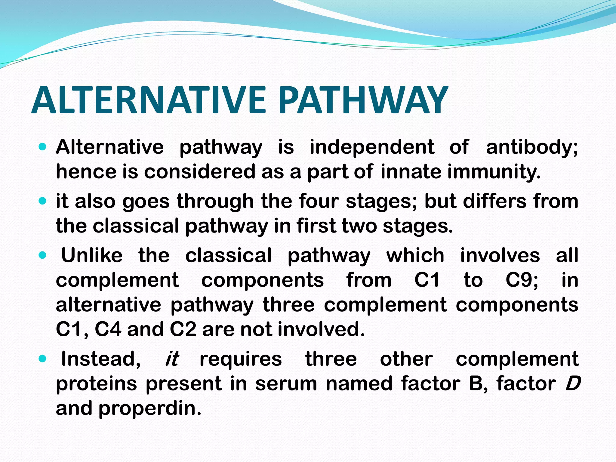 ALTERNATIVE PATHWAY
 Alternative pathway is independent of antibody;
hence is considered as a part of innate immunity.
 it also goes through the four stages; but differs from
the classical pathway in first two stages.
 Unlike the classical pathway which involves all
complement components from C1 to C9; in
alternative pathway three complement components
C1, C4 and C2 are not involved.
 Instead, it requires three other complement
proteins present in serum named factor B, factor D
and properdin.
 