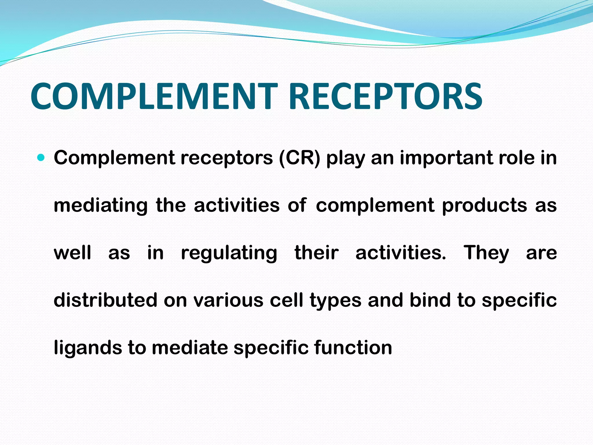 COMPLEMENT RECEPTORS
 Complement receptors (CR) play an important role in
mediating the activities of complement products as
well as in regulating their activities. They are
distributed on various cell types and bind to specific
ligands to mediate specific function
 