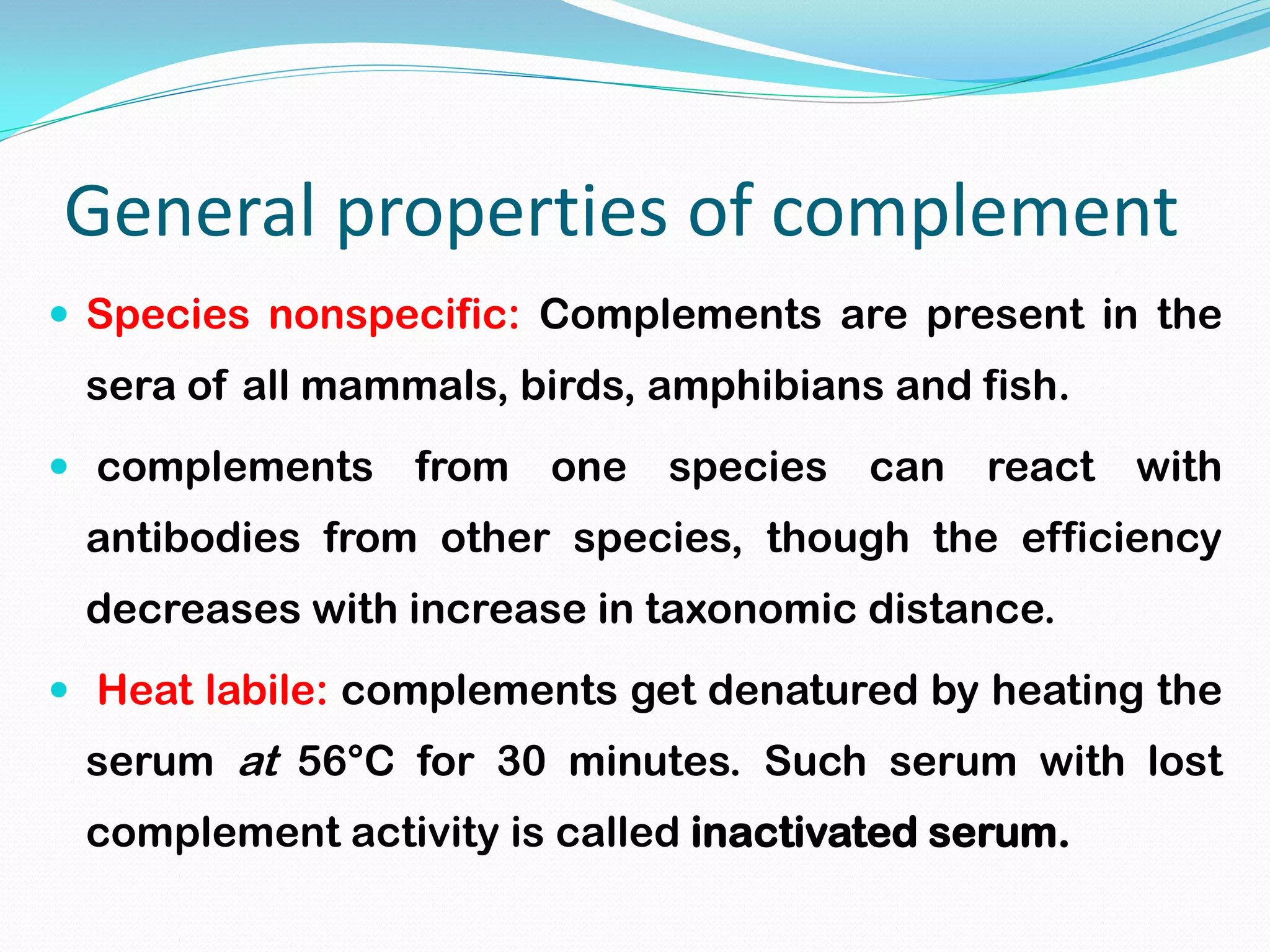 General properties of complement
 Species nonspecific: Complements are present in the
sera of all mammals, birds, amphibians and fish.
 complements from one species can react with
antibodies from other species, though the efficiency
decreases with increase in taxonomic distance.
 Heat labile: complements get denatured by heating the
serum at 56°C for 30 minutes. Such serum with lost
complement activity is called inactivated serum.
 