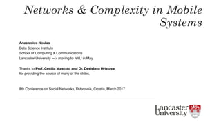 Anastasios Noulas

Data Science Institute

School of Computing & Communications

Lancaster University —> moving to NYU in May

Thanks to Prof. Cecilia Mascolo and Dr. Desislava Hristova
for providing the source of many of the slides.

8th Conference on Social Networks, Dubrovnik, Croatia, March 2017
Networks & Complexity in Mobile
Systems
 