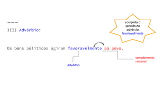 III) Advérbio:
Os bons políticos agiram favoravelmente ao povo.
complemento
nominal
advérbio
completa o
sentido do
advérbio
favoravelmente
 