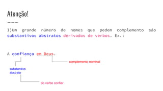 Atenção!
I)Um grande número de nomes que pedem complemento são
substantivos abstratos derivados de verbos. Ex.:
A confiança em Deus.
complemento nominal
substantivo
abstrato
do verbo confiar
 