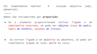 Ambos são introduzidos por preposição:
● Se o elemento preposicionado estiver ligado a um
substantivo concreto, só pode ser adjunto (casa de pedra,
lápis de Antônio, estante de livros).
● Se estiver ligado a um adjetivo ou advérbio, só pode ser
complemento (capaz de tudo, perto de casa).
II) Complemento nominal X Locução adjetiva (adj.
adnominal)
 
