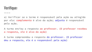 Verifique:
a) Verificar se o termo é responsável pela ação ou atingido
por ela: complemento é alvo da ação; adjunto é responsável
pela ação.
A turma enviou a resposta ao professor. (O professor recebeu
a resposta, ele é alvo da ação)
A turma compreendeu a resposta do professor. (O professor
deu a resposta, ele é o responsável pela ação)
 