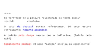 b) Verificar se a palavra relacionada ao termo possui
sentido completo.
O suco de abacaxi estava refrescante. (O suco estava
refrescante) Adjunto adnominal
A paixão pela dança nasceu com a bailarina. (Paixão pelo
quê?)
Complemento nominal (O nome “paixão” precisa do complemento)
 