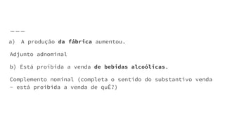 a) A produção da fábrica aumentou.
Adjunto adnominal
b) Está proibida a venda de bebidas alcoólicas.
Complemento nominal (completa o sentido do substantivo venda
- está proibida a venda de quÊ?)
 