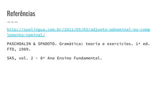 Referências
http://sualingua.com.br/2011/05/03/adjunto-adnominal-ou-comp
lemento-nominal/
PASCHOALIN & SPADOTO. Gramática: teoria e exercícios. 1ª ed.
FTD, 1989.
SAS, vol. 2 - 8º Ano Ensino Fundamental.
 