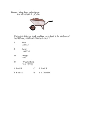 Diagram below shows a wheelbarrow.
À¼õ ´Õ ¾ûÙÅñÊ¨Âì ¸¡ðÎ¸¢ÈÐ.
Which of the following simple machines can be found in the wheelbarrow?
¾ûÙÅñÊÂ¢ø ¸¡½ôÀÎõ ±Ç¢Â þÂó¾¢Ãí¸û Â¡¨Å ?
I Gear
Àüºì¸Ãõ
II Lever
¦¿õÒ§¸¡û
III Wedge
¬ôÒ
IV Wheel and axle
ºì¸Ãõ ¯Õ¨ÇÔõ
A I and II C I, II and III
B II and IV D I, II, III and IV
 