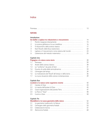 Premessa . . . . . . . . . . . . . . . . . . . . . . . . . . . . . . . . . . . . . . . . . . . . . . . . . . . . . . . . . . 13
NATURA
Introduzione
Da Galilei a Laplace tra riduzionismo e meccanicismo . . . . . . . . . . . . . . . . . 14
.1 Perché insegnare diversamente . . . . . . . . . . . . . . . . . . . . . . . . . . . . . . . . . 15
.2 La scienza galileiana e la sua metafisica . . . . . . . . . . . . . . . . . . . . . . . . . . 16
.3 Il riduzionismo della scienza classica . . . . . . . . . . . . . . . . . . . . . . . . . . . . . 17
.4 Kant filosofo della fisica newtoniana . . . . . . . . . . . . . . . . . . . . . . . . . . . . . 22
.5 Laplace e il meccanicismo come sistema del mondo . . . . . . . . . . . . . . . 23
.6 L’estensione del metodo matematico . . . . . . . . . . . . . . . . . . . . . . . . . . . . 25
Capitolo Uno
Prigogine e la natura come storia . . . . . . . . . . . . . . . . . . . . . . . . . . . . . . . . . . . 28
1.1 Premessa . . . . . . . . . . . . . . . . . . . . . . . . . . . . . . . . . . . . . . . . . . . . . . . . . . . . 29
1.2 Analisi della scienza classica . . . . . . . . . . . . . . . . . . . . . . . . . . . . . . . . . . . . 30
1.3 La “conferma” da parte di Kant . . . . . . . . . . . . . . . . . . . . . . . . . . . . . . . . . 31
1.4 Il punto di svolta della termodinamica . . . . . . . . . . . . . . . . . . . . . . . . . . . 33
1.5 L’emergere del tempo . . . . . . . . . . . . . . . . . . . . . . . . . . . . . . . . . . . . . . . . 34
1.6 La rivalutazione dei filosofi del tempo e della storia . . . . . . . . . . . . . . . . 36
1.7 La nuova situazione della scienza contemporanea . . . . . . . . . . . . . . . . . 39
Capitolo Due
Lovelock e la natura come organismo vivente . . . . . . . . . . . . . . . . . . . . . . . . 42
2.1 L’ipotesi di Gaia . . . . . . . . . . . . . . . . . . . . . . . . . . . . . . . . . . . . . . . . . . . . . . 43
2.2 La nascita dell’ipotesi di Gaia . . . . . . . . . . . . . . . . . . . . . . . . . . . . . . . . . . . 45
2.3 L’auto-organizzazione del pianeta Terra . . . . . . . . . . . . . . . . . . . . . . . . . . 47
2.4 La Terra è “Gaia” . . . . . . . . . . . . . . . . . . . . . . . . . . . . . . . . . . . . . . . . . . . . . 48
2.5 L’uomo e Gaia . . . . . . . . . . . . . . . . . . . . . . . . . . . . . . . . . . . . . . . . . . . . . . . . 50
Capitolo Tre
Mandelbrot e la nuova geometria della natura . . . . . . . . . . . . . . . . . . . . . . . . 52
3.1 Le geometrie tradizionali e la Natura . . . . . . . . . . . . . . . . . . . . . . . . . . . . 53
3.2 L’emergere della geometria frattale . . . . . . . . . . . . . . . . . . . . . . . . . . . . . . 53
3.3 L’elaborazione teorica . . . . . . . . . . . . . . . . . . . . . . . . . . . . . . . . . . . . . . . . . 57
3.4 Astronomia frattale . . . . . . . . . . . . . . . . . . . . . . . . . . . . . . . . . . . . . . . . . . . . 60
Indice
 