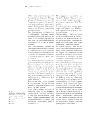 27. Cfr. H. Jonas, Il principio
responsabilità. Un’etica per la civil-
tà tecnologica, a cura di P. P.
Portinaro, Einaudi, Torino 2002.
28. V. R. Potter, Bioetica, cit., p. 39.
29. Ibidem.
30. Ibidem.
31. Ibidem.
Ma la saggezza non è una teoria; è una
“pratica” individuale. Allora, comporta il
superamento di una visione quantitativa e
progressiva: il superamento della “fisica
sociale”.
Il punto di riferimento nuovo a questo
scopo non è l’oggetto inerte della fisica e
della matematica, ma l’organismo viven-
te della Biologia.
Se questo è vero, e il discorso di Potter lo
conferma indirettamente, le rivoluzioni
scientifiche del Novecento hanno com-
portato la perdita della tradizionale cen-
tralità metodologica della fisica e della
matematica, a favore della biologia.
Ha scritto in proposito: “Sono dell’idea
che la scienza della sopravvivenza debba
essere fondata sulla scienza della biologia
ed allargata oltre i tradizionali limiti per
includere gli elementi più essenziali delle
scienze sociali ed umanistiche con enfasi
sulla filosofia in senso stretto, intesa come
‘amore per la saggezza’”30.
Questa interrelazione culturale è diventa-
ta indispensabile perché non possiamo
più affrontare i problemi isolandoli dal loro
contesto e applicando loro il metodo più
adatto allo scopo particolare: dobbiamo,
invece, inserire sempre il problema parti-
colare nel contesto complessivo. Per que-
sto dobbiamo cercare una relazione più
stretta tra gli ambiti del sapere che la
scienza galileiana e la filosofia cartesiana
avevano, invece, contrapposto. Contro
questa tendenza tradizionale, oggi “una
scienza della sopravvivenza deve essere
più che una sola scienza”. Per sancire l’esi-
genza di questo allargamento Potter ha
dichiarato di avere proposto espressa-
mente “il termine bioetica per enfatizza-
re i due elementi più importanti per con-
quistare la nuova saggezza, di cui abbia-
mo tanto disperato bisogno: la conoscen-
za biologica ed i valori umani”31.
Infatti, mentre il problema principale del-
l’etica sociale era stato quello dell’ugua-
glianza, della distribuzione dei beni, del-
l’organizzazione sociale in “tempo reale”
o nel presente; adesso, il problema prin-
cipale è diventato quello della sopravvi-
venza non solo dei viventi, ma anche delle
generazioni future.
Salta definitivamente, così, l’ipotesi del
“contratto sociale”, considerato che esso
si dovrebbe fare con degli assenti che non
hanno voce in capitolo, come dirà anche
Hans Jonas, che trasformerà il concetto di
responsabilità in un vero e proprio
Principio27.
Fino a quel momento il problema era:
Che cosa e come conosciamo? Ora diven-
ta: Come usare con equilibrio ciò che sap-
piamo? Questa posizione non è un nuovo
“luddismo”, ma rappresenta e testimonia
la necessità di una nuova e diversa presa
di coscienza.
Colui che lo ha dichiarato in maniera pro-
grammatica è stato appunto Potter, che
ha dato, così, l’avvio alla sua nuova pro-
posta. Allo scopo, per esempio, ha pro-
clamato perentoriamente che “l’umanità
ha urgentemente bisogno di una nuova
saggezza che dia ‘la conoscenza di come
usare la conoscenza’ per la sopravvivenza
dell’uomo e per il miglioramento della
qualità della vita”28.
Dove, come si vede, il termine principale
è “sopravvivenza”. Termine dal quale
dipende la sussistenza della vita, prima
ancora che la sua “qualità”.
Potter lo ha sottolineato con forza, scri-
vendo che “questo concetto di saggezza
come guida per l’azione – la conoscenza
di come usare la conoscenza per il bene
sociale – potrebbe essere chiamato Scien-
za della sopravvivenza, sicuramente il pre-
requisito per il miglioramento della qua-
lità della vita”29.
99 Dall’etica alla bioetica
 