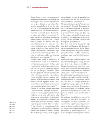 parte di essi è formata da specialisti che
non hanno a che fare con le diramazioni
della loro limitata conoscenza”34.
Gli specialisti attuano quella “astrazione di
cui temiamo” (Goethe). Consapevoli di
ciò, è necessario invertire la tendenza,
perché “oggi abbiamo bisogno di biolo-
gi che rispettino la fragile tela della vita,
e che possano allargare la propria cono-
scenza in modo da includere la natura del-
l’uomo e la sua relazione con il mondo
biologico e quello fisico”35.
Non è un caso, allora, che, sempre agli
inizi degli anni Settanta del Novecento,
per comprendere l’uomo, Edgar Morin,
come abbiamo visto, sia partito dalle ori-
gini dell’Universo e lo abbia prima conte-
stualizzato e poi seguito in tutti i suoi svi-
luppi.
Comunque, oggi, in termini urgenti e pre-
cisi, “abbiamo bisogno di biologi che pos-
sano dirci ciò che possiamo e dobbiamo
fare per sopravvivere e ciò che non pos-
siamo e non dobbiamo fare se speriamo
di mantenere e migliorare la qualità della
vita durante i prossimi tre decenni”36.
Se vogliamo perseguire questo scopo, si
rendono necessari interdisciplinarità e
complementarità tra i vari aspetti. Insom-
ma, “ciò di cui vi è bisogno è una nuova
disciplina che proponga modelli di stili di
vita per persone in grado di comunicare
le une con le altre e di proporre e spie-
gare le nuove direttive pubbliche che
possano portare ad un “ponte verso il
futuro”37.
Per realizzare ciò, dobbiamo centrare l’at-
tenzione sui problemi. Facendolo, ci
accorgeremo che nessun problema può
essere risolto a partire da una sola scien-
za, servendosi di un solo metodo e tenen-
do conto di un’unica prospettiva. Allora,
per ovviare a questa impossibilità, “la
nuova disciplina verrà forgiata al calore
Quello finora in atto, e che potremmo
definire antropocentrismo gnoseologico e
tecnologico, deve essere abbandonato
per sempre: dobbiamo ora volgere l’at-
tenzione a quelle forme di vita che usia-
mo, che ci sono necessarie e che quindi
dobbiamo curare con estrema attenzione.
Insomma, nonostante quella che dovreb-
be essere una notazione ovvia, invece “in
quest’era di specializzazione sembra che
abbiamo perso il contatto con i prome-
moria quotidiani che devono avere rap-
presentato la verità per i nostri avi: l’uo-
mo non può vivere senza raccogliere dalle
piante o senza uccidere animali. Se le
piante si appassiranno e moriranno e gli
animali non riusciranno a riprodursi, l’uo-
mo si ammalerà e morirà e non riuscirà a
riprodurre la propria specie”32.
Dunque, ogni azione, e soprattutto la
nostra di esseri viventi in un ambiente a
noi necessario, deve essere rivolta a tutto
il contesto nel quale si opera. Allora, non
solo non bisogna più essere meri specia-
listi, ma non bisogna, nemmeno, fidarsi
dei soli specialisti. Questo significa che
nelle decisioni pratiche quotidiane,
“come individui, noi non possiamo per-
metterci di lasciare il nostro destino nelle
mani di scienziati, ingegneri, tecnici e poli-
tici che hanno dimenticato o non hanno
mai conosciuto tali semplici regole”33.
Ognuno di noi deve, dunque, esercitare
il proprio compito, perché è “coinvolto”.
Finora, invece, noi, a partire dalla scienza
moderna, che è sorta sull’analisi e sulla
separazione metodologica (analisi degli
oggetti) e sulla separazione ontologica
(osservatore-osservato) abbiamo sempre
separato gli elementi e li abbiamo “astrat-
ti” dal contesto. In conseguenza di ciò,
“nel nostro mondo moderno abbiamo
botanici che studiano le piante e zoologi
che studiano gli animali, ma la maggior
32. Ivi, p. 40.
33. Ibidem.
34. Ibidem.
35. Ibidem.
36. Ibidem.
37. Ibidem.
100 Complessità e formazione
 