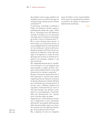 38. Ibidem.
39. Ibidem.
posta da Potter è ormai imprescindibile,
ed ha anche una giustificazione teoretica
e scientifica che adesso va ripercorsa e
debitamente evidenziata.
dei problemi critici di oggi, problemi che
richiedono tutti una sorta di miscuglio tra
biologia di base, scienze sociali e materie
umanistiche”38.
In particolare, la biologia è sembrata a
Potter una disciplina concreta, aperta e
perfettamente adatta allo scopo. Infatti,
per lui “la biologia è più che botanica e
zoologia. È la base su cui noi costruiamo
l’ecologia, che è la relazione tra le piante,
gli animali, l’uomo e l’ambiente fisico”39.
Ma la nuova biologia deve ispirare, in
primo luogo, una nuova forma di etica, un
nuovo atteggiamento nei confronti di tutto
ciò che costituisce il contorno dell’uomo.
Queste le esigenze di Potter, che per cor-
roborarle ha elaborato anche dei para-
digmi e ha espresso un credo nel corso
del quale, per la verità, ha rischiato di irri-
gidire la sua proposta originale in una
serie di formule.
Ma, indipendentemente da ciò, il proble-
ma al momento, è: le sue esigenze sono
state esaudite, o meglio, gli sforzi, che i
teorici odierni dell’etica fanno, vanno nella
direzione da lui indicata e auspicata?
Bisogna riconoscere onestamente che in
linea generale la risposta deve essere
negativa perché, per esempio, la bioetica
ha deviato dal percorso indicato da Potter
ed è ridiventata etica antropocentrica. È
tornata, cioè, a dibattere problemi che
riguardano esclusivamente gli uomini e
che hanno portato, per esempio, al ten-
tativo di un prolungamento “innaturale”
della vita, dimenticando che i giovani
sono il ricambio della vita stessa.
Seguendo, poi, un’altra direzione, la bioe-
tica è degenerata in etica individuale,
affrontando i vari problemi dell’eutanasia,
della donazione degli organi ecc. Insom-
ma, ha perso sia la sua apertura all’ecolo-
gia, sia la proiezione verso il futuro.
Ma, a dispetto di tutto ciò, l’esigenza
101 Dall’etica alla bioetica
 