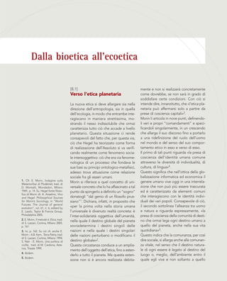 Dalla bioetica all’ecoetica
1. Cfr. E. Morin, Indagine sulla
Metamorfosi di Plodémet, trad. di
D. Montalti, Mondadori, Milano
1969., p. 14. Su Hegel fonte filoso-
fica di Morin cfr. A. Anselmo, Vico
and Hegel: Philosophical Sources
for Morin’s Sociology, in “World
Futures. The Journal of general
evolution”, vol. 61, n. 6, edited by
E. Laszlo, Taylor & Francis Group,
Philadelphia 2005.
2. E. Morin, Il metodo 6. Etica, trad.
di S. Lazzari, Cortina, Milano 2005,
p. 161
3. Ivi, p. 162. Su ciò cfr. anche E.
Morin – A.B. Kern, Terra-Patria, trad.
di S. Lazzari, Cortina, Milano 1994;
S. Naïr - E. Morin, Una politica di
civiltà, trad. di M. Cardona, Aste-
rios, Trieste 1999.
4. Ibidem.
5. Ibidem.
mente e non si realizzerà concretamente
come dovrebbe, se non sarà in grado di
soddisfare certe condizioni. Con ciò si
intende dire, innanzitutto, che «l’etica pla-
netaria può affermarsi solo a partire da
prese di coscienza capitali»3.
Morin li articola in nove punti, definendo-
li veri e propri “comandamenti” e speci-
ficandoli singolarmente, in un crescendo
che allarga il suo discorso fino a portarlo
a una ridefinizione del ruolo dell’uomo
nel mondo e del senso del suo compor-
tamento etico in esso e verso di esso.
Il primo di tali punti riguarda «la presa di
coscienza dell’identità umana comune
attraverso le diversità di individualità, di
cultura, di lingua»4.
Questo significa che nell’ottica della glo-
balizzazione informatica ed economica il
genere umano vive oggi in una interrela-
zione che non può più essere trascurata
ed è caratterizzato da elementi comuni
che interagiscono con le identità indivi-
duali dei vari popoli. Consapevole di ciò,
il secondo sottolinea l’alleanza tra uomo
e natura e riguarda espressamente, «la
presa di coscienza della comunità di desti-
no che ormai lega ogni destino umano a
quello del pianeta, anche nella sua vita
quotidiana»5.
Questo indica che la comunanza, per così
dire sociale, si allarga anche alla comunan-
za vitale, nel senso che il destino natura-
le di ogni essere è legato al destino del
luogo o, meglio, dell’ambiente entro il
quale egli vive e non soltanto a quello
[8.1]
Verso l’etica planetaria
La nuova etica si deve allargare sia nella
direzione dell’antropologia, sia in quella
dell’ecologia, in modo che entrambe inte-
ragiscano in maniera strettissima, mo-
strando il nesso indissolubile che ormai
caratterizza tutto ciò che accade a livello
planetario. Questa situazione ci rende
consapevoli del fatto che, per questa via,
ciò che Hegel ha teorizzato come forma
di realizzazione dell’Assoluto si va verifi-
cando realmente come fenomeno socia-
le intersoggettivo: ciò che era via fenome-
nologica di un processo che fondava le
sue basi su principi ontologico-metafisici,
adesso trova attuazione come relazione
sociale fra gli esseri umani.
Morin si riferisce a quel concetto di uni-
versale concreto che lo ha affascinato a tal
punto da spingerlo a definirlo un “sogno”
donatogli “dal genio di un filosofo prus-
siano”1. Dichiara, infatti, in proposito che
«per la prima volta nella storia umana
l’universale è divenuto realtà concreta: è
l’inter-solidarietà oggettiva dell’umanità,
nella quale il destino globale del pianeta
sovradetermina i destini singoli delle
nazioni e nella quale i destini singolari
delle nazioni perturbano o modificano il
destino globale»2.
Questa circostanza conduce a un amplia-
mento dell’oggetto dell’etica, fino a esten-
derlo a tutto il pianeta. Ma questa esten-
sione non si è ancora realizzata debita-
 