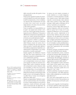 la natura non può essere concepita in
modo riduttivo o in modo disgiunto.
L’umanità è un’entità planetaria e biosfe-
rica. L’essere umano, nello stesso tempo
naturale e sovrannaturale, deve radicarsi
nella natura vivente e fisica dalla quale
emerge e dalla quale si distingue con la
cultura, il pensiero e la coscienza»9.
Insomma, l’uomo è figlio della natura, ne
è parte integrante, anche se ha la possi-
bilità di uscire fuori di essa con la sua
capacità di riflessione e con la sua poten-
zialità volta a porlo, idealmente, al di
sopra di essa. Tuttavia, dal punto di vista
operativo, ciò che appare più importante
sottolineare con forza, e ciò a cui è neces-
sario rivolgere particolare attenzione, è il
fatto che «il nostro legame consustanzia-
le con la biosfera ci porta ad abbandona-
re il sogno di Prometeo del dominio della
natura per l’aspirazione alla convivialità
della Terra»10.
Al dominio, dunque, va sostituita la simbio-
si con tutti i livelli del mondo naturale.
Il sesto comandamento, invece, concerne
«la presa di coscienza della necessità vita-
le del duplice pilotaggio del pianeta: la
combinazione del pilotaggio cosciente e
riflessivo dell’umanità con il pilotaggio eco-
organizzatore inconscio della natura»11.
Allora, nel progettare il nostro intervento
nella natura, anche quello volto a salva-
guardarla, dobbiamo tenere conto che
essa segue, comunque, quello che a noi
appare un “suo” corso.
Il settimo sottolinea «la presa di coscien-
za civica planetaria, cioè della responsa-
bilità e della solidarietà nei confronti dei
figli della terra»12.
Noi, cioè, siamo responsabili sia nei con-
fronti di tutto ciò che la Terra produce, sia
del fatto che essa possa continuarlo a pro-
durre.
L’ottavo punto riguarda «il prolungamen-
to nel futuro dell’etica della responsabili-
tà e della solidarietà con i nostri discen-
della comunità sociale alla quale si trova
ad appartenere.
Il terzo punto riguarda «la presa di coscien-
za che le relazioni tra umani sono devasta-
te dall’incomprensione, e che noi dobbia-
mo educarci alla comprensione non solo
di coloro che ci sono vicini, ma anche
degli estranei e di coloro che sono lonta-
ni dal nostro pianeta»6.
Forse la rapidità e la imprevedibilità con
le quali i vari popoli sono entrati in sim-
biosi non ci hanno dato tempo di ammor-
tizzare le enormi differenze, il che porta a
difficoltà di comprensione soprattutto con
coloro con i quali i principi etico-religiosi
di fondo sono profondamente diversi.
Il quarto punto è relativo a quella che
Morin definisce «la presa di coscienza
della finitezza umana nel cosmo che ci
porta a concepire che, per la prima volta
nella sua storia, l’umanità deve definire i
limiti della sua espansione materiale e cor-
relativamente intraprendere il suo svilup-
po psichico, morale e spirituale»7.
Questo significa che dobbiamo imporre
dei limiti alla nostra espansione e che
dobbiamo acquisirne consapevolezza teo-
rica e adattamento psichico.
Il quinto punto è relativo alla necessità di
una consapevolezza ancora più ampia,
cioè riguarda «la presa di coscienza eco-
logica della nostra condizione terrestre
che comprende la nostra relazione vitale
con la biosfera. La Terra non è la somma
di un pianeta fisico, di una biosfera e di
una umanità. La Terra è una totalità com-
plessa fisica-biologica-antropologica nella
quale la vita è una emergenza della sto-
ria della Terra e l’uomo una emergenza
della storia della vita»8.
Questa consapevolezza l’abbiamo acqui-
sita con la teoria di Gaia, che ci ha mostra-
to come il nostro pianeta sia una sorta di
organismo vivente all’interno del quale
tutto è funzionale alla vita dell’intero. Se
questo è vero, «la relazione dell’uomo con
6. Ivi, p. 163. Su questo concetto di
comprensione umana Morin insiste
anche in Il metodo 5. L’identità
umana, trad. di S. Lazzari, Cortina,
Milano 2002.
7. Ibidem. Cfr. ancora Il metodo 5.
L’identità umana, cit.
8. Ibidem.
9. Ibidem. Cfr. A.B. Kern – E. Morin,
Terra-Patria, cit.
10. Ibidem. Cfr. A.B. Kern – E. Mo-
rin, Terra-Patria, cit.; Aa.Vv., Physis:
abitare la terra, a cura di M. Ceruti
e E. Laszlo, Feltrinelli, Milano 1988.
11. Ibidem.
12. Ibidem.
104 Complessità e formazione
 