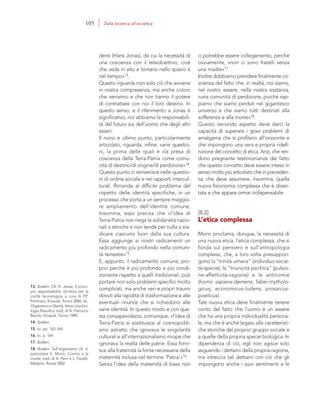 13. Ibidem. Cfr. H. Jonas, Il princi-
pio responsabilità. Un’etica per la
civiltà tecnologica, a cura di P.P.
Portinaro, Einaudi, Torino 2006, Id.,
Organismo e libertà. Verso una bio-
logia filosofica, trad. di A. Patrucco
Becchi, Einaudi, Torino 1999.
14. Ibidem.
15. Ivi, pp. 163-164.
16. Ivi, p. 164
17. Ibidem.
18. Ibidem. Sull’argomento cfr. in
particolare E. Morin, L’uomo e la
morte, trad. di A. Perri e L. Pacelli,
Meltemi, Roma 2002.
ci potrebbe essere collegamento, perché
ovviamente, «non ci sono fratelli senza
una madre»17.
Inoltre dobbiamo prendere finalmente co-
scienza del fatto che, in realtà, noi siamo,
nel nostro essere, nella nostra sostanza,
«una comunità di perdizione, poiché sap-
piamo che siamo perduti nel gigantesco
universo e che siamo tutti destinati alla
sofferenza e alla morte»18.
Questo secondo aspetto deve darci la
capacità di superare i gravi problemi di
amalgama che si profilano all’orizzonte e
che impongono una vera e propria ridefi-
nizione del concetto di etica. Anzi, che ren-
dono pregnante testimonianza del fatto
che questo concetto deve essere inteso in
senso molto più articolato che in preceden-
za; che deve assumere, insomma, quella
nuova fisionomia complessa che è diven-
tata e che appare ormai indispensabile.
[8.2]
L’etica complessa
Morin proclama, dunque, la necessità di
una nuova etica, l’etica complessa, che si
fonda sul pensiero e sull’antropologia
complessi, che, a loro volta presuppon-
gono la “trinità umana” (individuo-socie-
tà-specie), la “triunicità psichica” (pulsio-
ne-affettività-ragione) e le antinomie
(homo sapiens-demens; faber-mytholo-
gicus; economicus-ludens; prosaicus-
poeticus).
Tale nuova etica deve finalmente tenere
conto del fatto che l’uomo è un essere
che ha una propria individualità persona-
le, ma che è anche legato alle caratteristi-
che storiche del proprio gruppo sociale e
a quelle della propria specie biologica. In
dipendenza di ciò, egli non agisce solo
seguendo i dettami della propria ragione,
ma intreccia tali dettami con ciò che gli
impongono anche i suoi sentimenti e le
denti (Hans Jonas), da cui la necessità di
una coscienza con il teleobiettivo, cioè
che veda in alto e lontano nello spazio e
nel tempo»13.
Questo riguarda non solo ciò che avviene
in nostra compresenza, ma anche coloro
che verranno e che non hanno il potere
di contrattare con noi il loro destino. In
questo senso, e il riferimento a Jonas è
significativo, noi abbiamo la responsabili-
tà del futuro sia dell’uomo che degli altri
esseri.
Il nono e ultimo punto, particolarmente
articolato, riguarda, infine, varie questio-
ni, la prima delle quali è «la presa di
coscienza della Terra-Patria come comu-
nità di destino/di origine/di perdizione»14.
Questo punto ci reinserisce nelle questio-
ni di ordine sociale e nei rapporti intercul-
turali. Rimanda al difficile problema del
rispetto delle identità specifiche, in un
processo che porta a un sempre maggio-
re ampliamento dell’identità comune.
Insomma, esso precisa che «l’idea di
Terra-Patria non nega le solidarietà nazio-
nali o etniche e non tende per nulla a sra-
dicare ciascuno fuori dalla sua cultura.
Essa aggiunge ai nostri radicamenti un
radicamento più profondo nella comuni-
tà terrestre»15.
E, appunto, il radicamento comune, pro-
prio perché è più profondo e più condi-
zionante rispetto a quelli tradizionali, può
portare non solo problemi specifici molto
complicati, ma anche veri e propri traumi
dovuti alla rapidità di trasformazione e alle
eventuali rinunce che si richiedono alle
varie identità. In questo modo e con que-
sta consapevolezza, comunque, «l’idea di
Terra-Patria si sostituisce al cosmopoliti-
smo astratto che ignorava le singolarità
culturali e all’internazionalismo miope che
ignorava la realtà delle patrie. Essa forni-
sce alla fraternità la fonte necessaria della
maternità inclusa nel termine ‘Patria’»16.
Senza l’idea della maternità di base non
105 Dalla bioetica all’ecoetica
 
